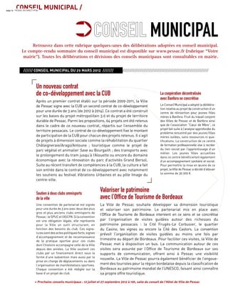CONSEIL MUNICIPAL /page 14 - PESSAC EN DIRECT N°85
Retrouvez dans cette rubrique quelques-unes des délibérations adoptées en conseil municipal.
Le compte-rendu sommaire du conseil municipal est disponible sur www.pessac.fr (rubrique “Votre
mairie”). Toutes les délibérations et décisions des conseils municipaux sont consultables en mairie.
Soutien à deux clubs omnisports
de la ville
Une convention de partenariat est signée
pour une durée de 3 ans avec deux des plus
gros et plus anciens clubs omnisports de
Pessac:leSPUCetl’ASCPA.Silaconvention
est une obligation légale, elle représente
pour la Ville un outil structurant, en
fonction des besoins du club. Ces signa-
tures sont des actes politiques forts, signes
d’accompagnement et de reconnaissance
de la pratique sportive pour ces clubs
dont l’histoire accompagne celle de la Ville
depuis des années. La Ville soutient ces
clubs par un ﬁnancement direct sous la
forme d’une subvention mais aussi par la
prise en charge de déplacements ou dans
l’organisation de manifestations sportives.
Chaque convention a été rédigée sur la
base d’un projet de club.
La coopération décentralisée
avec Banfora se concrétise
Le Conseil Municipal a adopté la délibéra-
tionrelativeauprojetdeconstructiond’un
centre de réinsertion pour jeunes ﬁlles
mères à Banfora. Fruit du travail conjoint
des Villes de Pessac et de Banfora ainsi
que de l’association “Cœur de Mère”, ce
projet fait suite à l’analyse approfondie du
problème rencontré par des jeunes ﬁlles
mères isolées, sans ressources ni qua-
liﬁcations. La construction de ce centre
de formation professionnelle vise à recréer
du lien social par l’apprentissage d’un
métier. Les jeunes ﬁlles accueillies
dans ce centre bénéﬁcieront également
d’un accompagnement sanitaire et social.
Pour permettre la mise en œuvre de ce
projet, la Ville de Pessac a décidé d’allouer
la somme de 30 000 €.
Valoriser le patrimoine
avec l’Ofﬁce de Tourisme de Bordeaux
La Ville de Pessac souhaite développer sa dimension touristique
et valoriser son patrimoine. Le partenariat mis en place avec
l’Ofﬁce de Tourisme de Bordeaux intervient en ce sens et se concrétise
par l’organisation de visites guidées autour des richesses du
patrimoine pessacais : la Cité Frugès-Le Corbusier, le quartier
du Casino, les vignes ou encore la Cité des Castors. La convention
prévoit l’organisation de visites guidées au moins une fois par
trimestre au départ de Bordeaux. Pour faciliter ces visites, la Ville de
Pessac met à disposition un bus. La communication autour de ces
visites sera assurée par l’Ofﬁce de Tourisme de Bordeaux sur ses
supports de communication, offrant ainsi à Pessac une visibilité
nouvelle. La Ville de Pessac pourra également bénéﬁcier de l’engoue-
ment des touristes pour la région bordelaise depuis la classiﬁcation de
Bordeaux au patrimoine mondial de l’UNESCO, faisant ainsi connaître
sa propre offre touristique.
» Prochains conseils municipaux : 12 juillet et 27 septembre 2012 à 19h, salle du conseil de l’Hôtel de Ville de Pessac
MUNICIPAL
////// CONSEIL MUNICIPAL DU 29 MARS 2012 ////////////////////////////////////////////////////////////////////////////////
·
Un nouveau contrat
de co-développement avec la CUB
Après un premier contrat établi sur la période 2009-2011, la Ville
de Pessac signe avec la CUB un second contrat de co-développement
pour une durée de 3 ans (de 2012 à 2014). Ce contrat a été construit
sur les bases du projet métropolitain 3.0 et du projet de territoire
durable de Pessac. Parmi les propositions, 64 projets ont été retenus
dans le cadre de ce nouveau contrat, répartis sur l’ensemble du
territoire pessacais. Le contrat de co-développement ﬁxe le montant
de participation de la CUB pour chacun des projets retenus. Il s’agit
de projets à dimension sociale comme la réhabilitation du quartier
Châtaigneraie/Arago/Antoune ; touristique comme le projet de
parc végétal et animalier Save au Bourgailh ; des transports avec
le prolongement du tram jusqu’à l’Alouette ou encore du domaine
économique avec la rénovation du parc d’activités Grand Bersol.
Suite au récent transfert de compétences à la CUB, la culture a fait
son entrée dans le contrat de co-développement avec notamment
les soutiens au festival Vibrations Urbaines et au pôle Image du
centre-ville.
 
