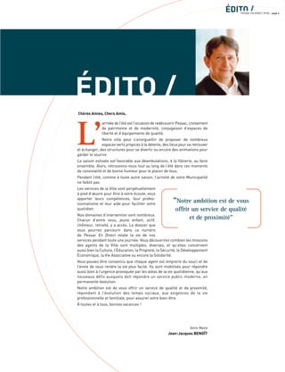 ÉDITO /
ÉDITO /PESSAC EN DIRECT N°85 - page 5
L’
arrivée de l’été est l’occasion de redécouvrir Pessac, croisement
de patrimoine et de modernité, conjugaison d’espaces de
liberté et d’équipements de qualité.
Notre ville peut s’enorgueillir de proposer de nombreux
espaces verts propices à la détente, des lieux pour se retrouver
et échanger, des structures pour se divertir ou encore des animations pour
garder le sourire.
La saison estivale est favorable aux déambulations, à la ﬂânerie, au faire
ensemble. Alors, retrouvons-nous tout au long de l’été dans ces moments
de convivialité et de bonne humeur pour le plaisir de tous.
Pendant l’été, comme à toute autre saison, l’activité de votre Municipalité
ne faiblit pas.
Les services de la Ville sont perpétuellement
à pied d’œuvre pour être à votre écoute, vous
apporter leurs compétences, leur profes-
sionnalisme et leur aide pour faciliter votre
quotidien.
Nos domaines d’intervention sont nombreux.
Chacun d’entre vous, jeune enfant, actif,
chômeur, retraité, y a accès. Le dossier que
vous pourrez parcourir dans ce numéro
de Pessac En Direct relate la vie de nos
services pendant toute une journée. Vous découvrirez combien les missions
des agents de la Ville sont multiples, diverses, et qu’elles concernent
aussi bien la Culture, l’Éducation, la Propreté, la Sécurité, le Développement
Économique, la Vie Associative ou encore la Solidarité.
Vous pouvez être convaincu que chaque agent est empreint du souci et de
l’envie de vous rendre la vie plus facile. Ils sont mobilisés pour répondre
aussi bien à l’urgence provoquée par les aléas de la vie quotidienne, qu’aux
nouveaux défis auxquels doit répondre un service public moderne, en
permanente évolution.
Notre ambition est de vous offrir un service de qualité et de proximité,
répondant à l’évolution des temps sociaux, aux exigences de la vie
professionnelle et familiale, pour assurer votre bien-être.
À toutes et à tous, bonnes vacances !
Votre Maire
Jean-Jacques BENOÎT
Chères Amies, Chers Amis,
“Notre ambition est de vous
offrir un service de qualité
et de proximité”
 