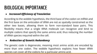 BIOLOGICAL IMPORTANCE
● Increased Efficiency of Translation
According to the wobble hypothesis, the third base of the codon on mRNA and
the first base on the anticodon of tRNA are not as spatially constrained as the
other two bases, allowing them to form non-standard base pairs. This
flexibility means that a single tRNA molecule can recognize and bind to
multiple codons that specify the same amino acid, thus reducing the number
of tRNA species required within the cell.
● Reduction of Genetic Redundancy
The genetic code is degenerate, meaning most amino acids are encoded by
more than one codon. The wobble hypothesis explains how fewer tRNA
species can cover all the codons for a particular amino acid.
 
