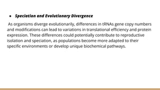 ● Speciation and Evolutionary Divergence
As organisms diverge evolutionarily, differences in tRNAs gene copy numbers
and modifications can lead to variations in translational efficiency and protein
expression. These differences could potentially contribute to reproductive
isolation and speciation, as populations become more adapted to their
specific environments or develop unique biochemical pathways.
 
