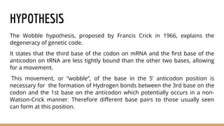 HYPOTHESIS
The Wobble hypothesis, proposed by Francis Crick in 1966, explains the
degeneracy of genetic code.
It states that the third base of the codon on mRNA and the first base of the
anticodon on tRNA are less tightly bound than the other two bases, allowing
for a movement.
This movement, or “wobble”, of the base in the 5’ anticodon position is
necessary for the formation of Hydrogen bonds between the 3rd base on the
codon and the 1st base on the anticodon which potentially occurs in a non-
Watson-Crick manner. Therefore different base pairs to those usually seen
can form at this position.
 