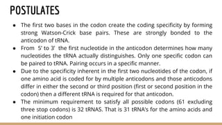 POSTULATES
● The first two bases in the codon create the coding specificity by forming
strong Watson-Crick base pairs. These are strongly bonded to the
anticodon of tRNA.
● From 5’ to 3’ the first nucleotide in the anticodon determines how many
nucleotides the tRNA actually distinguishes. Only one specific codon can
be paired to tRNA. Pairing occurs in a specific manner.
● Due to the specificity inherent in the first two nucleotides of the codon, if
one amino acid is coded for by multiple anticodons and those anticodons
differ in either the second or third position (first or second position in the
codon) then a different tRNA is required for that anticodon.
● The minimum requirement to satisfy all possible codons (61 excluding
three stop codons) is 32 tRNAS. That is 31 tRNA’s for the amino acids and
one initiation codon
 