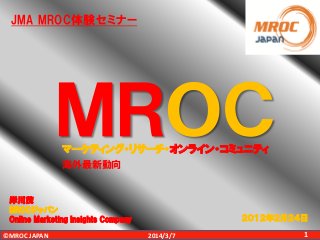 JMA MROC体験セミナー

ＭＲＯＣ
マーケティング・リサーチ・オンライン・コミュニティ
海外最新動向

岸川茂
MROCジャパン
Online Marketing Insights Company
©MROC JAPAN

２０１２年２月２４日
2014/3/7

1

 