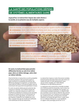 1,4 milliard de personnes environ sont en surpoids. Parmi
elles, près d’un tiers sont obèses et exposées aux maladies
cardiovasculaires, au diabète et à d’autres problèmes de santé.
La santé des populations dépend
de systèmes alimentaires sains
Dans le monde, un enfant de moins de cinq ans sur quatre souffre d’un retard
de croissance. Ainsi, 165 millions d’enfants sont dans un état de malnutrition
tel qu’ils ne pourront jamais réaliser leur plein potentiel physique et cognitif.
2 milliards de personnes environ
ont une carence de vitamines et
de minéraux essentiels à la santé.
En outre, la malnutrition peut prendre
différentes formes au sein d’un même
pays, dans un même ménage, voire chez
un même individu.
Chez les femmes, la malnutrition accroît la probabilité
de donner naissance à des nourrissons ayant un
poids insuffisant et susceptibles de présenter des
déficiences physiques et cognitives. La malnutrition
maternelle est d’ailleurs l’une des principales voies de
transmission de la pauvreté d’une génération à l’autre.
En outre, les parents obèses peuvent présenter des
carences en vitamines. Leurs enfants risquent de
souffrir d’un retard de croissance en raison d’une
insuffisance pondérale à la naissance et de mauvaises
pratiques en matière de soins et d’alimentation et
lorsqu’ils arrivent à l’âge adulte, ces enfants sont
plus exposés à l’obésité et aux maladies qui y sont
liées. La plupart des pays du monde sont confrontés
à de nombreuses formes de malnutrition.
La malnutrition impose un coût à l’économie mondiale,
du fait de pertes de productivité et de coûts directs en
matière de santé. Ce coût représenterait 5 pour
cent du revenu mondial, soit 3 500 milliards
d’USD par an ou 500 USD par personne.
La suppression de la malnutrition à l’échelle mondiale
est un défi qui paraît hors de portée, mais le retour sur
investissement serait considérable. Par exemple, si la
communauté mondiale investissait 1,2 milliard d’USD
par an pendant cinq ans dans la réduction des carences
en micronutriments, il en résulterait une amélioration
des conditions de santé, une baisse de la mortalité
infantile et une hausse des gains futurs. Le gain serait
de 15,3 milliards d’USD par an, ce qui représente
un rapport coûts/avantages proche de 1 à 13.
Aujourd’hui, la malnutrition impose des coûts élevés à
la société, et se présente sous de multiples aspects:
 