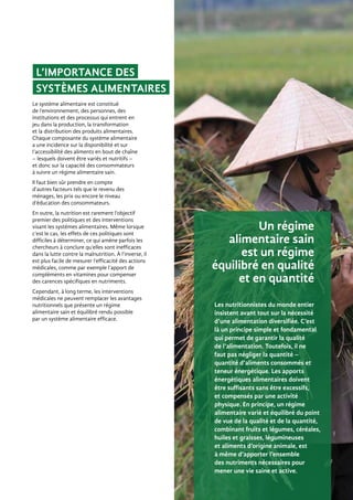 Les nutritionnistes du monde entier
insistent avant tout sur la nécessité
d’une alimentation diversifiée. C’est
là un principe simple et fondamental
qui permet de garantir la qualité
de l’alimentation. Toutefois, il ne
faut pas négliger la quantité –
quantité d’aliments consommés et
teneur énergétique. Les apports
énergétiques alimentaires doivent
être suffisants sans être excessifs,
et compensés par une activité
physique. En principe, un régime
alimentaire varié et équilibré du point
de vue de la qualité et de la quantité,
combinant fruits et légumes, céréales,
huiles et graisses, légumineuses
et aliments d’origine animale, est
à même d’apporter l’ensemble
des nutriments nécessaires pour
mener une vie saine et active.
Un régime
alimentaire sain
est un régime
équilibré en qualité
et en quantité
L’importance des
systèmes alimentaires
Le système alimentaire est constitué
de l’environnement, des personnes, des
institutions et des processus qui entrent en
jeu dans la production, la transformation
et la distribution des produits alimentaires.
Chaque composante du système alimentaire
a une incidence sur la disponibilité et sur
l’accessibilité des aliments en bout de chaîne
– lesquels doivent être variés et nutritifs –
et donc sur la capacité des consommateurs
à suivre un régime alimentaire sain.
Il faut bien sûr prendre en compte
d’autres facteurs tels que le revenu des
ménages, les prix ou encore le niveau
d’éducation des consommateurs.
En outre, la nutrition est rarement l’objectif
premier des politiques et des interventions
visant les systèmes alimentaires. Même lorsque
c’est le cas, les effets de ces politiques sont
difficiles à déterminer, ce qui amène parfois les
chercheurs à conclure qu’elles sont inefficaces
dans la lutte contre la malnutrition. À l’inverse, il
est plus facile de mesurer l’efficacité des actions
médicales, comme par exemple l’apport de
compléments en vitamines pour compenser
des carences spécifiques en nutriments.
Cependant, à long terme, les interventions
médicales ne peuvent remplacer les avantages
nutritionnels que présente un régime
alimentaire sain et équilibré rendu possible
par un système alimentaire efficace.
 