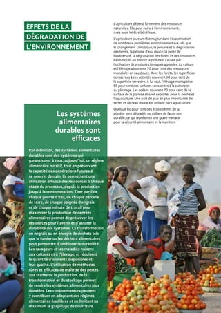Par définition, des systèmes alimentaires
durables sont des systèmes qui
garantissent à tous, aujourd’hui, un régime
alimentaire nutritif, tout en préservant
la capacité des générations futures à
se nourrir, demain. Ils permettent une
utilisation efficace des ressources à chaque
étape du processus, depuis la production
jusqu’à la consommation. Tirer parti de
chaque goutte d’eau, de chaque parcelle
de terre, de chaque poignée d’engrais
et de chaque minute de travail pour
maximiser la production de denrées
alimentaires permet de préserver les
ressources pour l’avenir et d’assurer la
durabilité des systèmes. La transformation
en engrais ou en énergie de déchets tels
que le fumier ou les déchets alimentaires
peut permettre d’améliorer la durabilité.
Les ravageurs et les maladies nuisent
aux cultures et à l’élevage, et réduisent
la quantité d’aliments disponibles et
leur qualité. L’utilisation de méthodes
sûres et efficaces de maîtrise des pertes
aux stades de la production, de la
transformation et du stockage permet
de rendre les systèmes alimentaires plus
durables. Les consommateurs peuvent
y contribuer en adoptant des régimes
alimentaires équilibrés et en limitant au
maximum le gaspillage de nourriture.
Effets de la
dégradation de
l’environnement
Les systèmes
alimentaires
durables sont
efficaces
L’agriculture dépend fortement des ressources
naturelles. Elle peut nuire à l’environnement,
mais aussi lui être bénéfique.
L’agriculture joue un rôle majeur dans l’exacerbation
de nombreux problèmes environnementaux tels que
le changement climatique, la pénurie et la dégradation
des terres, la pénurie d’eau douce, la perte de
biodiversité, la dégradation des forêts et des ressources
halieutiques ou encore la pollution causée par
l’utilisation de produits chimiques agricoles. La culture
et l’élevage absorbent 70 pour cent des ressources
mondiales en eau douce. Avec les forêts, les superficies
consacrées à ces activités couvrent 60 pour cent de
la superficie terrestre. À lui seul, l’élevage monopolise
80 pour cent des surfaces consacrées à la culture et
au pâturage. Les océans couvrent 70 pour cent de la
surface de la planète et sont exploités pour la pêche et
l’aquaculture. Une part de plus en plus importante des
terres et de l’eau douce est utilisée par l’aquaculture.
Quelque 60 pour cent des écosystèmes de la
planète sont dégradés ou utilisés de façon non
durable, ce qui représente une grave menace
pour la sécurité alimentaire et la nutrition.
 