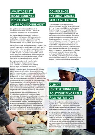 Avantages et
inconvénients
des chaînes
d’approvisionnement
Climat
institutionnel et
politique favorable
à la nutrition
La deuxième édition de la Conférence
internationale sur la nutrition se tiendra à Rome,
du 19 au 21 novembre 2014. Ce sera l’occasion
d’examiner les progrès enregistrés depuis la
première conférence en 1992, de s’attaquer
aux problèmes et voir comment tirer parti des
possibilités qui s’offrent d’améliorer la nutrition
dans le nouvel environnement mondial. Cette
deuxième conférence permettra d’examiner
comment les gouvernements et les autres parties
prenantes peuvent resserrer leur collaboration
pour s’atteler aux problèmes multiples liés à la
malnutrition, et sera l’occasion d’échanger sur les
outils pratiques, les directives et les expériences
des uns et des autres, pour améliorer les résultats
nutritionnels. La conférence, qui se tiendra
au niveau ministériel, et sera organisée par la
FAO et l’OMS, s’attachera à proposer un cadre
d’intervention flexible en vue de relever les grands
défis liés à la nutrition dans les décennies à venir.
Les systèmes alimentaires traditionnels et
modernes coexistent et évoluent à mesure de
l’expansion économique et de l’urbanisation.
Les chaînes d’approvisionnement modernes,
qui intègrent entreposage, distribution et vente
au détail, permettent des gains d’efficience qui
peuvent se traduire par une baisse des prix à la
consommation et une hausse des revenus agricoles.
La transformation et le conditionnement d’aliments très
nutritifs mais hautement périssables, tels que le lait, les
légumes et les fruits, permettent aux consommateurs
d’avoir accès tout au long de l’année à des aliments
nutritifs et variés à un prix raisonnable. Mais dans le
même temps, les aliments à forte teneur énergétique
et hautement transformés peuvent, en cas d’excès,
favoriser la surcharge pondérale et l’obésité.
Les pratiques modernes de transformation
et de distribution des aliments peuvent
aussi permettre de promouvoir les aliments
fortifiés et par là d’améliorer la nutrition.
Malgré l’expansion rapide des supermarchés dans les
pays à faible revenu, la plupart des consommateurs
pauvres des zones rurales et des zones urbaines achètent
toujours le gros de leurs provisions auprès des réseaux
traditionnels de vente d’aliments. C’est principalement
dans ces points de vente traditionnels qu’ils se procurent
les aliments très nutritifs tels que les fruits et légumes
frais et les viandes, même si l’on y trouve de plus en
plus souvent des aliments transformés sous emballage.
La distribution d’aliments fortifiés, comme le sel iodé,
dans ces points de vente traditionnels, s’est révélée un
moyen efficace d’améliorer les résultats nutritionnels.
Une amélioration des conditions sanitaires, de
la manipulation des aliments et des techniques
d’entreposage dans les systèmes alimentaires traditionnels
pourrait contribuer à plus d’efficacité ainsi qu’au
renforcement de la sécurité sanitaire et de la qualité
nutritionnelle des aliments. Réduire les gaspillages
et les pertes en éléments nutritifs dans l’ensemble
des systèmes alimentaires pourrait aussi conduire à
une forte amélioration de la nutrition et atténuer les
pressions exercées sur les ressources productives.
Au cours de ces dernières décennies, certains
pays ont réussi à faire reculer la malnutrition de
façon spectaculaire. Les progrès ont toutefois été
inégaux, et il est urgent de tirer un meilleur parti des
systèmes alimentaires pour améliorer la nutrition.
La malnutrition et ses causes sous-jacentes sont
complexes. Il s’ensuit que les interventions les plus
efficaces sont celles conduites dans plusieurs secteurs
à la fois et mobilisant un large éventail d’intervenants.
Ce type d’approche — conjugué à une planification, une
coordination et une collaboration efficaces — suppose
une gouvernance mieux adaptée, fondée sur des données
solides, une vision commune et, surtout, une grande
détermination de la part des responsables politiques.
Conférence
internationale
sur la nutrition
 