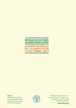 Organisation des Nations Unies
pour l’alimentation et l’agriculture
Viale delle Terme di Caracalla
00153 Rome (Italie)
www.fao.org
Photos:
©FAO/Danfung Dennis
©FAO/Hoang Dinh Nam
©FAO/Desmond Kwande
©FAO/Sean Gallagher
La santé des populations
dépend de systèmes
alimentaires sains
Journée mondiale
de l’alimentation
16 octobre 2013
 
