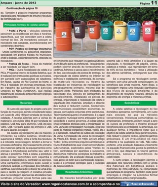 Amparo - junho de 2012                                                                                                                Página    11
     Continuação da página 10
do. Também é possível implantar programas
especiais para reciclagem de entulho (resíduos
da construção civil).

   Principais formas de coleta seletiva

       * Porta a Porta – Veículos coletores
percorrem as residências em dias e horários,
específicos, que não coincidam com a coleta
normal de lixo. Os moradores colocam os
recicláveis nas calçadas, acondicionados em
contêineres distintos;
       * PEV (Postos de Entrega Voluntária)
- Utiliza contêineres ou pequenos depósitos,
colocados em pontos físicos no município,
onde o cidadão, espontaneamente, deposita os
recicláveis;                                       envolvimento que reduzam os gastos públicos           sistema são o meio ambiente e a saúde da
       * Postos de Troca – Troca do material       é um desafio para as prefeituras. Tais parcerias      população. A reciclagem de papéis, vidros,
a ser reciclado por algum bem.                     podem ocorrer através do fornecimento de              plásticos e metais - que representam em torno
       * PICs - Outra modalidade de coleta é a     cartilhas, folhetos e sacos para o recolhimento       de 40% do lixo doméstico - reduz a utilização
PICs, Programa Interno de Coleta Seletiva, que     do lixo, da colocação de postos de entrega, da        dos aterros sanitários, prolongando sua vida
é realizado em instituições públicas e privadas,   organização da coleta seletiva no interior de         útil.
em parceria com associações de catadores.          edifícios e instalações comerciais, da compra               Se o programa de reciclagem contar,
Em Natal, capital do Rio Grande do Norte, o        de materiais reciclados ou mesmo da                   também, com uma usina de compostagem, os
PICs é realizado em diversas empresas, fruto       instalação de indústrias de reciclagem ou             benefícios são ainda maiores. Além disso, a
do trabalho da Companhia de Serviços               processamento primário, mesmo que de                  reciclagem implica uma redução significativa
Urbanos de Natal (URBANA), que realiza             pequeno porte. Parcerias com entidades da             dos níveis de poluição ambiental e do
trabalhos de educação ambiental com crianças       sociedade civil, através de campanhas de              desperdício de recursos naturais, através da
e adolescentes                                     esclarecimento, instalação de postos de               economia de energia e matérias-primas.
                                                   entrega, organização e realização da coleta e
                  Recursos                         separação dos materiais, ampliam o alcance                            Econômicos
                                                   das ações e reduzem custos. Consórcios
       O custo de operação do projeto varia em     intermunicipais possibilitam economias de     A coleta seletiva e reciclagem do lixo
função do município, sendo considerado baixo                                              doméstico apresenta, normalmente, um custo
                                                   escala, com ações conjuntas entre prefeituras.
um custo de US$ 150 por tonelada de resíduo                                               mais elevado do que os métodos
                                                   Tão importante quanto o investimento, é o papel
coletado. A receita auferida com a venda do                                               convencionais. Iniciativas comunitárias ou
                                                   do governo municipal como articulador junto à
material é, em média US$ 45 por tonelada de                                               empresariais, entretanto, podem reduzir a zero
                                                   sociedade e outros governos. A coleta seletiva
plástico, US$ 502 para alumínio, US$ 30 para                                              os custos da prefeitura e mesmo produzir
                                                   criou condições técnicas para a implantação de
vidro, US$ 100 para papel de primeira e US$                                               benefícios para as entidades ou empresas. De
                                                   uma usina de compostagem na cidade, pois boa
48 para aparas de papel.                                                                  qualquer forma, é importante notar que o
                                                   parte do material inorgânico (metais, vidros, etc.)
       Os custos de transporte são os maiores                                             objetivo da coleta seletiva não é gerar recursos,
                                                   já é separado, reduzindo os custos de operação
limitantes da coleta seletiva. Distâncias                                                 mas reduzir o volume de lixo, gerando ganhos
                                                   da usina. A instalação da usina de reciclagem
superiores a 100 km, entre a fonte dos resíduos                                           ambientais. É um investimento no meio
                                                   de Vitória-ES, Brasil, em 1990, em um antigo
e a indústria de reciclagem, tendem a tornar o                                            ambiente e na qualidade de vida. Não cabe,
                                                   “lixão”, evitou enormes prejuízos ambientais e
processo deficitário. O processamento primário                                            portanto, uma avaliação baseada unicamente
                                                   reuniu trabalhadores que viviam em condições
dos materiais (através de equipamentos como                                               na equação financeira dos gastos da prefeitura
                                                   sub-humanas, explorados pelas “máfias do
prensas e trituradores) aumenta seu valor e                                               com o lixo, que despreze os futuros ganhos
                                                   lixo”, controladas por aparistas e sucateiros,
atenua o problema. Para a coleta, a prefeitura                                            ambientais, sociais e econômicos da
                                                   dando-lhes melhores condições de trabalho e
pode colocar caminhões com caçamba e                                                      coletividade.
                                                   remuneração. Da avaliação dessas experiên-
pessoal à disposição ou contratar os serviços.                                                   A curto prazo, a reciclagem permite a
                                                   cias, pode-se dizer que a participação da popu-
Uma campanha informativa pode custar à                                                    aplicação dos recursos obtidos com a venda
                                                   lação é a principal condição para o sucesso
prefeitura apenas a impressão dos folhetos e       da coleta seletiva.                    dos materiais em benefícios sociais e
cartilhas. A prefeitura deve dispor de uma área                                           melhorias de infra-estrutura na comunidade
para o centro de triagem. A iniciativa privada              Resultados Ambientais         que participa do programa. Também pode gerar
atua na reciclagem apenas nas atividades mais                                             empregos e integrar na economia formal
lucrativas; procurar novas formas para seu               Os maiores beneficiados por esse trabalhadores antes marginalizados.

Visite o site do Vereador: www.rogeriocatanese.com.br e acompanhe-o no
 