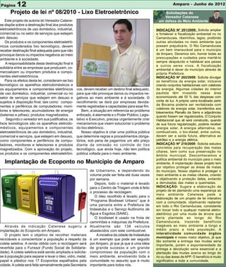 Página     12                                                                                                     Amparo - Junho de 2012

       Projeto de lei nº 08/2010 - Lixo Eletroeletrônico
    Este projeto de autoria do Vereador Catane-
se dispõe sobre a destinação final dos produtos
eletroeletrônicos de uso doméstico, industrial,                                                        INDICAÇÃO Nº 201/2009: Solicita ampliar
comercial ou no setor de serviços que estejam                                                          e fortalecer a fiscalização ambiental no rio
em desuso                                                                                              Camanducaia, ribeirinhos, lagos, proibindo
    Os produtos e os componentes eletroeletrô-                                                         outras atividades no meio ambiente que
nicos considerados lixo tecnológico, devem                                                             possam prejudicá-lo. O Rio Camanducaia
receber destinação final adequada para que não                                                         é um bem imensurável para o município
provoque danos ou impactos negativos ao meio                                                           de Amparo. Devemos sim, honrar todas as
ambiente e à sociedade.                                                                                preocupações e cuidados para mantê-lo
                                                                                                       sempre despoluído e habitável aos peixes
    A responsabilidade desta destinação final é
                                                                                                       e outros seres vivos. A fiscalização
solidária entre as empresas que produzam, co-
                                                                                                       ambiental é dever do município através de
mercializem ou importem produtos e compo-                                                              própria Prefeitura.
nentes eletroeletrônicos.                                                                              INDICAÇÃO Nº 202/2009: Solicita divulgar
    Para os efeitos desta lei, consideram-se lixo                                                      os benefícios da energia solar, inclusive
tecnológico os aparelhos eletrodomésticos e                                                            criando conjuntos habitacionais com coletores
os equipamentos e componentes eletrônicos           cos, devem receber um destino final adequado,      de energia. Algumas cidades do interior
de uso doméstico, industrial, comercial ou no       para que não provoque danos ou impactos ne-        paulista têm investido nessa área
setor de serviços que estejam em desuso e           gativos ao meio ambiente e à sociedade. O          economizando até 50 % das despesas com
sujeitos à disposição final, tais como: compo-      recolhimento se dará por empresas devida-          conta de luz. A própria usina localizada perto
                                                                                                       da Bocaina poderia ser revitalizada com
nentes e periféricos de computadores; moni-         mente registradas e capacitadas para esse fim.
                                                                                                       coletores de energia solar, transferidos aos
tores e televisores; acumuladores de energia            Bem, a situação em referencia ao problema
                                                                                                       loteamentos Planalto da Serra e adjacências
(baterias e pilhas); produtos magnetizados.         enfocado, é alarmante e o Poder Público, Legis-    quando fossem ser regularizados. O Conjunto
    Segundo o vereador em sua justificativa, os     lativo e Executivo, precisa urgentemente criar     Habitacional que ali será construído, quando
lixos tecnológicos são os aparelhos eletrodo-       mecanismos que visem solucionar o problema         de sua futura regularização, poderia receber
mésticos, equipamentos e componentes                do lixo eletrônico.                                energia solar. A energia alternativa, os
eletroeletrônicos de uso doméstico, industrial,         Nosso objetivo é criar uma política pública    combustíveis, o bio-diesel, entre outros,
comercial e serviços, que estejam em desuso,        que determine regras e procedimentos obriga-       devem ser a saída futura, alternativa ao
como componentes e periféricos de compu-            tórios, sob pena de pagarmos um alto preço         petróleo e a energia elétrica.
tadores, monitores e televisores e produtos         diante da omissão no controle do lixo              INDICAÇÃO Nº 210/2009: Solicita estudos
magnetizados. Com a aprovação do projeto,           tecnológico, que ainda hoje, não tem política      concretos para recuperação das matas
                                                                                                       ciliares, bem como sua preservação no
os produtos e os componentes eletroeletrôni-        pública voltada para o meio ambiente.
                                                                                                       âmbito municipal. Desconhecemos a
                                                                                                       política ambiental do município para o meio
   Implantação de Ecoponto no Município de Amparo                                                      ambiente. A implantação desse projeto tem
                                                                                                       por objetivo proteger as áreas de matas
                                                            de Urbanismo, e dependendo do              do município. Nosso objetivo é proteger o
                                                            volume pode ser feita até duas vezes       meio ambiente e as matas ciliares, criando
                                                            por semana.                                e objetivando a proteção delas, evitando
                                                               Depois, todo o material é levado        a derrubadas das matas e queimadas.
                                                            para o Centro de Triagem onde é feito      INDICAÇÃO: Sugere a elaboração de
                                                            o processo de reciclagem.                  projeto de lei plantando uma esperança ao
                                                                                                       meio ambiente Catanese pede a
                                                               O óleo recolhido é levado para o
                                                                                                       elaboração de um projeto de lei interativo
                                                            “Programa Biodiesel Urbano” que é          com a comunidade, objetivando replantar
                                                            uma parceria entre a Prefeitura de         em todo o Rio Camanducaia, consistente
                                                            Indaiatuba e o Serviço Autônomo de         em trocar todo e qualquer material eletro-
                                                            Água e Esgotos (SAAE).                     eletrônico por uma muda de árvore que
                                                               O biodiesel é usado na frota de         seria plantada ao longo do Rio
                                                            caminhões e máquinas da Prefeitura.        Camanducaia, trazendo benefícios
   Através de indicação Catanese sugeriu a                  Atualmente são 138 veículos                inegáveis ao meio ambiente a longo e
implantação do Ecoponto em Amparo.                          abastecidos com este combustível.          médio prazo a toda população. A
   O projeto tem o objetivo de recolher materiais               A iniciativa da cidade de Indaiatuba   interatividade comunidade órgãos
                                                                                                       municipais é nosso maior objetivo, já que
recicláveis e conscientizar a população a respeito da       é um exemplo que pode ser seguido
                                                                                                       tão somente a entrega das mudas seria
coleta seletiva. A renda obtida com a reciclagem será       por Amparo, já que já que é uma idéia      importante, porém a espontaneidade da
revertida para o Funssol (Fundo Social de Solidarie-        de grande sucesso e um grande              entrega e devolução seria essencial e a
dade). A coleta seletiva está sendo ampliada e solicita-    compromisso da população com o             plantação das mudas acerca ao longo do
se à população para separar e levar o óleo, vidro, metal,   meio ambiente, envolvendo toda a           rio ou das áreas de APP. O benefício é muito
papel e plástico nos 17 Ecopontos espalhados pela           comunidade no assunto que é muito          significativo a toda a comunidade.
cidade. A coleta será feita semanalmente pela Secretaria    importante para todos nós.
 