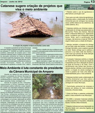 Amparo - Junho de 2012                                                                                                                       Página     13
Catanese sugere criação de projetos que
         visa o meio ambiente
                                                                                                               * Palestra sobre o uso de agrotóxicos e
                                                                                                               alternativas a produção rural

                                                                                                               * Num país com alto índice de agrotóxicos,
                                                                                                               Catanese pediu a elaboração da Cartilha
                                                                                                               Ambiental para ser entregue nas escolas
                                                                                                               (essa cartilha falará do lixo eletrônico, da
                                                                                                               coleta seletiva, etc.).

                                                                                                               * Catanese solicitou por diversas vezes a
                                                                                                               canalização do córrego que passa pela rua
                                                                                                               Monsenhor Pedro dos Santos, Manoel
                                                                                                               Heitor e Marechal Bitencourt, objetivando
                                                                                                               sanar o problema que é frequente nestes
                                                                                                               locais. Aliás, sem a canalização dos
                                                                                                               córregos, não teremos a meta de 100% de
                                                                                                               esgoto tratado para a cidade de Amparo.

                                                                                                               * Solicitou também a limpeza do córrego
                     A criação de projetos evitará enchentes como esta                                         da rua Cabo João dos Santos, o chamado
      O vereador e presidente da Câmara Municipal      vereador.                                               Córrego Vermelho, pois a sujeira é grande
de Amparo Rogério Catanese está sugerindo através            Quando o cidadão não atua na defesa do meio       no local. Neste córrego que é extenso e
da indicação nº 134/2009, ao chefe do executivo        ambiente, a educação pode contribuir de forma eficaz
                                                                                                               percorre a rua Cabo João dos Santos, é
(prefeito), elaboração de projetos para o meio         para o ensino do bem.
                                                                                                               outro local que precisa de muita atenção
ambiente.Catanese pede a criação de programas                Seria essencial a implantação de leitura bem
de educação ambiental em todas as escolas              como desenvolvimento de projetos que visem              por parte da Municipalidade.
municipais sugerindo programas como; “Soluções         esclarecer os jovens e adolescentes, o porquê eles
para o tratamento do lixo”, “Projeto Mundo Limpo”      devem cuidar do meio ambiente.                          * O vereador Catanese solicitou a criação
ou programas de educação ambiental em todas as               Alguns exemplos a seguir são reais como,          do “Adubo Municipal” através da criação de
escolas municipais. “Assim, as crianças                os transbordamentos de rios e as enchentes no           Cooperativa que vise a utilização do resíduo
aprenderiam e ajudariam a reciclar o lixo”, disse o    Amazonas, São Paulo, Santa Catarina, entre outros.      da poda de árvores e do mato. Com o
                                                                                                               recolhimento das folhas das árvores e
Meio Ambiente é luta constante do presidente                                                                   demais plantas colhidas numa limpeza de
                                                                                                               jardim, a criação do adubo ecológico é
      da Câmara Municipal de Amparo                                                                            viável e poderia ser mais uma ideia de
                                                                                                               sustentabilidade para o meio ambiente.
       Atuante em defesa do meio ambiente, o
vereador e presidente da Câmara Municipal de
Amparo Rogério Catanese, tem trabalhado                                                                        * Catanese também pede a elaboração da
constantemente em nossa cidade pela melhoria da                                                                Cartilha Ambiental que fale sobre o
água, nascentes, fontes, reciclagem, etc.                                                                      problema da falta que faz a canalização dos
       Através de projetos de leis, indicações,                                                                córregos em nosso Município.
requerimentos e ofícios Catanese cobra da
administração pública melhorias a esse respeito.                                                               * Caminhada ambiental de crianças e
Em contato com deputados estaduais, federais e                                                                 jovens em defesa do meio ambiente,
senadores, cobra nas esferas estadual e federal.                                                               incluindo a Terceira Idade.
       O vereador sugeriu junto à administração a
Semana da Redação Ambiental para o Distrito de
Três Pontes, campanhas periódicas com fins                                                                     * Ciclos de filmes e palestras ambientais
educativos de conscientização para manter a cidade                                                             sobre o meio ambiente e seu Município
limpa, coleta diferencial de resíduos orgânicos para
compostagem no município, elaboração de cartilha                                                               * Em 2005, o vereador Catanese solicitou
de arborização urbana, comemoração do meio             de cartilha com ensinamentos sobre biogás,              a prática esportiva no Orquidário, intitulando
ambiente, implantação da educação ambiental,           programas que visa a redução de ligações                Saúde, Família e Meio Ambiente.
recolhimento de embalagens tipo aerosol, debates       clandestinas, disque meio ambiente para apuração
sobre a reciclagem de lixo, “adoção” de nascentes      de denúncias, criação do dia do escoteiro,              * Palestra motivacional para depressão na
por escolas municipais, ajuda aos recicladores do      campanhas educativas para recolhimento de               Terceira Idade com assuntos ligados ao
Grupo União e Força, placas indicativas de “Proibido   entulhos, limpeza de calçadas sem uso de água,
                                                                                                               meio ambiente.
jogar lixo”, equipamentos alternativos para            lixeiras para coletas seletivas no município, criação
tratamentos de efluentes em áreas rurais, criação      da Guarda Ambiental ou Florestal, entre outros.
 