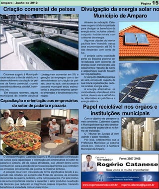 Amparo - Junho de 2012                                                                                                             Página   15
  Criação comercial de peixes                                             Divulgação da energia solar no
                                                                               Município de Amparo
                                                                              Através de indicação Cata-
                                                                          nese sugeriu à Municipalidade
                                                                          para divulgar os benefícios da
                                                                          energia solar, inclusive criando
                                                                          conjunto habitacionais com
                                                                          coletores de energia.
                                                                              Algumas cidades do interior
                                                                          paulista tem investido nessa
                                                                          área economizando até 50 %
                                                                          das despesas com conta de
                                                                          luz.
                                                                              A própria usina localizada
                                                                          perto da Bocaina poderia ser
                                                                          revitalizada com coletores de
                                                                          energia solar, transferidos aos
                                                                          loteamentos Planalto da Serra
                                                                          e adjacências quando fossem
    Catanese sugeriu à Municipali-     conseguiram aumentar em 5% a       ser regularizados.
dade estudos a fim de viabilizar o     geração de empregos com o de-          O Conjunto Habitacional que
desenvolvimento da criação de pei-     senvolvimento da criação de pei-   ali será construído quando de
xes de forma comercial, criando        xes, uma vez que, com sucesso e    sua futura regularização, pode-
assistência técnica para tal, incen-   parceria municipal estão estimu-   ria receber energia solar.
tivo, etc.                             lando a pequena empresa geran-         A energia alternativa, os
    Em estudos recentes, alguns        do empregos e fortalecendo o mu-   combustíveis, o bio diesel, entre
municípios do interior paulista        nicípio.                           outros, devem ser a saída futu-
                                                                          ra, alternativa ao petróleo e a
Capacitação e orientação aos empresários                                  energia elétrica.
     do setor de padaria e pizzaria                                        Papel reciclável nos órgãos e
                                                                             instituições municipais
                                                                             Com o objetivo de preservar o
                                                                          meio ambiente, Catanese sugeriu
                                                                          à Municipalidade que seja analisa-
                                                                          do o presente projeto de lei na for-
                                                                          ma de indicação.
                                                                             O Tribunal de Justiça já vem
                                                                          usando o papel reciclado.
                                                                             Por isso, entendemos que a
                                                                          Prefeitura Municipal já poderia
                                                                          utilizá-los, inclusive a Câmara
                                                                          Municipal de Amparo.


   O vereador Rogério Catanese sugeriu à Municipalidade contratação                    Fale com o
de cursos para capacitação e orientação aos empresários do setor de                                              Fone: 3807-2466
padaria e pizzaria, alé de outras atividades, que utilizem lenha como
combustível, para a adoção de técnicas e equipamentos que controlem
as emissões provenientes da queima de material lenhoso.
   A poluição do ar vem crescendo de forma significativa devido à ex-
pansão das cidades, ao aumento das frotas de veículos, às emissões
decorrentes de queima de lenha, entre outros aspectos. Por este motivo
é de suma importância orientar e capacitar o setor produtivo na adoção
de técnicas que reduzam a magnitude desses impactos, trazendo              www.rogeriocatanese.com.br             rogerio.catanese@ig.com.br
benefícios à sociedade com ar mais limpo.
 
