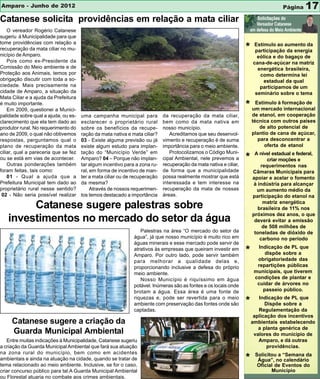 Amparo - Junho de 2012                                                                                                              Página    17
Catanese solicita providências em relação a mata ciliar
    O vereador Rogério Catanese
sugeriu à Municipalidade para que
tome providências com relação a
recuperação da mata ciliar no mu-                                                                                  *   Estímulo ao aumento da
                                                                                                                        participação da energia
nicípio de Amparo.                                                                                                       eólica e do bagaço de
    Pois como ex-Presidente da                                                                                         cana-de-açúcar na matriz
Comissão do Meio ambiente e de                                                                                           energética brasileira,
Proteção aos Animais, temos por                                                                                           como determina lei
obrigação discutir com toda a so-                                                                                           estadual da qual
ciedade. Mais precisamente na                                                                                             participamos de um
cidade de Amparo, a situação da                                                                                         seminário sobre o tema
Mata Ciliar e a ajuda da Prefeitura
é muito importante.
    Em 2009, questionei a Munici-
                                                                                                                   * um mercadoformação de
                                                                                                                      Estímulo à
                                                                                                                                 internacional
palidade sobre qual a ajuda, ou es-   uma campanha municipal para           da recuperação da mata ciliar,             de etanol, em cooperação
clarecimento que ela tem dado ao      esclarecer o proprietário rural       bem como da mata nativa em                 técnica com outros países
produtor rural. No requerimento do    sobre os benefícios da recupe-        nosso município.                              de alto potencial de
ano de 2009, o qual não obtivemos     ração da mata nativa e mata ciliar?      Acreditamos que seu desenvol-           plantio de cana de açúcar,
respostas, perguntamos qual o         03 - Existe alguma previsão ou já     vimento e recuperação é de suma              para desconcentrar a
plano de recuperação da mata          existe algum estudo para implan-      importância para o meio ambiente.               oferta de etanol
ciliar, qual a pareceria que se fez   tação do “Município Verde” em            Protocolizamos o Código Muni-            A nível estadual e federal,
ou se está em vias de acontecer.      Amparo? 04 – Porque não implan-       cipal Ambiental, nele prevemos a       *          criar moções e
    Outras ponderações também         tar algum incentivo para a zona ru-   recuperação da mata nativa e ciliar,           requerimentos nas
foram feitas, tais como:              ral, em forma de incentivo de man-    de forma que a municipalidade              Câmaras Municipais para
    01 - Qual a ajuda que a           ter a mata ciliar ou de recuperação   possa realmente mostrar que está           apoiar e acelar o fomento
Prefeitura Municipal tem dado ao      da mesma?                             interessada e tem interesse na             à indústria para alcançar
proprietário rural nesse sentido?          Através de nossos requerimen-    recuperação da mata de nossas                um aumento médio da
 02 - Não seria possível realizar     tos temos destacado a importância     áreas.                                     participação do etanol na
                                                                                                                            matriz energética
        Catanese sugere palestras sobre                                                                                   brasileira de 11% nos
                                                                                                                       próximos dez anos, o que
   investimentos no mercado do setor da água                                                                            deverá evitar a emissão
                                                                                                                            de 508 milhões de
                                                                 Palestras na área “O mercado do setor da               toneladas de dióxido de
                                                              água”, já que nosso município é muito rico em                carbono no período
                                                              águas minerais e esse mercado pode servir de
                                                                                                                          Indicação de PL que
                                                              atrativos às empresas que queiram investir em
                                                              Amparo. Por outro lado, pode servir também
                                                                                                                   *         dispõe sobre a
                                                              para melhorar a qualidade delas e,                         obrigatoriedade das
                                                              proporcionando inclusive a defesa do próprio               repartições públicas
                                                              meio ambiente.                                            municipais, que tiverem
                                                                 Nosso Município é riquíssimo em água                   condições de plantar e
                                                              potável. Inúmeras são as fontes e os locais onde           cuidar de árvores no
                                                              brotam a água. Essa área é uma fonte de                       passeio público.
                                                              riquezas e, pode ser revertida para o meio                  Indicação de PL que
                                                              ambiente com preservação das fontes onde são         *         Dispõe sobre a
                                                              captadas.                                                   Regulamentação da
                                                                                                                        aplicação dos incentivos
     Catanese sugere a criação da                                                                                      ambientais estabelecendo
                                                                                                                          a planta genérica de
     Guarda Municipal Ambiental                                                                                         valores do município de
   Entre muitas indicações à Municipalidade, Catanese sugeriu                                                             Amparo, e dá outras
a criação da Guarda Municipal Ambiental que fará sua atuação                                                                  providências.
na zona rural do município, bem como em acidentes                                                                       Solicitou a “Semana da
ambientais e ainda na atuação na cidade, quando se tratar de
tema relacionado ao meio ambiente. Inclusive, se for o caso,
                                                                                                                   *     Água”, no calendário
                                                                                                                         Oficial de Eventos do
criar concurso público para tal.A Guarda Municipal Ambiental                                                                   Município
ou Florestal atuaria no combate aos crimes ambientais.
 