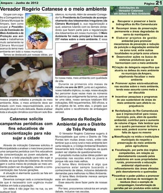 Amparo - Junho de 2012                                                                                                            Página    21
Vereador Rogério Catanese e o meio ambiente
   Ocupei com orgu-                                sileiro e, no mundo. Além de vereador Correge-
lho a Corregedoria da                              dor fui Presidente da Comissão de acompa-
Câmara Municipal de                                nhamento dos loteamentos irregulares (da                 Recuperar e preservar a bacia
Amparo, bem como                                   Câmara Municipal) e, sua regularização a           * hidrográfica do Rio Camanducaia
ocupei a Presidên-                                 qual, estamos lutando com os demais verea-
cia da Comissão do
Meio Ambiente e de
                                                   dores que fazem parte para a regularização
                                                   dos loteamentos em nosso município. O Meio
                                                                                                      * permanente áreas dedegradadas da
                                                                                                         Recompor
                                                                                                                   e áreas
                                                                                                                             preservação

                                                                                                                  serra da mantiqueira.
Proteção aos ani-                                  Ambiente foi meta principal e tivemos as
mais e trabalhamos
muito seriamente na
                                                   237 metas sobre o meio ambiente. E essa            *     Elaborar projetos de gestão
                                                                                                                ambiental para promover
                                                                                                          mecanismos de prevenção e redução
Câmara Municipal
                                                                                                          da poluição e degradação ambiental
acerca do tema meio
                                                                                                              na zona rural, entre outras
ambiente em todo o nosso município.
                                                                                                          localidades na própria zona urbana
   Temos se destacado por nossas idéias, por
                                                                                                            Desenvolver ações na busca de
                                                                                                      *       sistemas produtivos que se
                                                                                                           harmonizem com o meio ambiente

                                                                                                      *Criação na defesa do meio ambiente
                                                                                                       atuaria
                                                                                                               de delegacia específica que

                                                                                                               no município de Amparo,
                                                                                                             objetivando fiscalizar o meio
                                                   foi nossa meta, meio ambiente com qualidade
                                                                                                                       ambiente
                                                   de vida.
                                                                                                           Promover ações sócio-educativas
                                                       Durante os primeiros oito meses de
                                                   trabalho no ano de 2011, junto ao Legislativo,
                                                                                                      *   nas escolas sobre o meio ambiente,
                                                   nosso trabalho triplicou, ou seja, nossa atuação        tendo esse assunto como meta a
                                                   fez percorrer duas vezes mais os números                          ser discutida
                                                   de bairros que antigamente fazíamos, para se
nossos projetos voltados a proteção do meio        ter uma idéia, nosso serviços totalizam 850        * Incentivar pesquisas deprogramas
                                                                                                         de uso sustentável
                                                                                                                             e
                                                                                                                                áreas do
ambiente. Aliás, o meio ambiente deve ser          indicações, 600 requerimentos, 500 ofícios, e            meio ambiente sem afetá-lo ou
tratado com mais responsabilidade, pois a          45 projetos de lei, entre eles, o projeto que                    prejudicá-lo
situação atual é muito delicada. Basta analisar    dispõe sobre o recolhimento de embalagem
toda a situação climática ocorrida em solo Bra-    aerosol.                                           * Revitalização do Rio Camanducaia
                                                                                                         que é imprescindível para nosso
                                                                                                            município, pois, além da questão
     Catanese solicita                               Semana da Redação                                    ambiental, contribui para o aumento
campanhas periódicas com                            Ambiental para o Distrito                             de volume d’água. Vale lembrar que
                                                                                                           se o quadro permanecer da forma
    fins educativos de                                 de Três Pontes                                     como está, poderá ocorrer sempre a
 conscientização para não                              O Vereador Rogério Catanese sugeriu à                    falta de água no mesmo
                                                   Municipalidade que como o Distrito de Três
       sujar a cidade                              Pontes tem muitas áreas rurais, então vale         * Massificação na mídia e instituições
                                                                                                             municipais do respeito e
                                                   lembrar que a zona rural e meio ambiente tem             preservação do meio ambiente
   Através de indicação Catanese solicitou à       certa relação e, o Código Ambiental Brasileiro                 pelos agricultores
Municipalidade a analisar o mais breve possível    brevemente terá muitas mudanças, as quais
uma campanha periódica com fins educativos
de conscientização ao jovem estudante, as
                                                   podem ser objetos de questionamentos.              * Fiscalização, por em relaçãoórgãos
                                                                                                           competentes,
                                                                                                                          parte dos
                                                                                                                                     ao
                                                      A propósito muitas outras idéias podem ser             desmatamento causado pelos
famílias e a toda população para não sujar a       propostas nas escolas entre os jovens e                 produtores em suas propriedades
cidade, eis que lições de cidadania, de recicla-   porque não aos mais velhos.                              rurais, promovendo a educação
gem e outros meios de proteção ao meio am-            O tema Meio Ambiente é algo que                           ambiental objetivando o
biente podem ser divulgados, visando a cons-       precisamos estar sempre buscando o                     reflorestamento das áreas afetadas
cientização das futuras gerações.                  conhecimento de idéias, inclusive debatendo
                                                                                                           pelo desmatamento e queimadas
   A situação é alarmante quando se fala em        demandas para melhorias no Meio Ambiente.
meio ambiente.
   Devemos começar cedo a conscientização
                                                       O tema Meio Ambiente merece sempre
                                                   estar em discussão.
                                                                                                      *Incentivar otécnicaspúblico a promover
                                                                                                         o uso de
                                                                                                                     poder
                                                                                                                            de reciclagem de
de que é necessário com urgência mudar                Esse assunto deve fazer parte de nossas                  resíduos (lixo) a exemplo de
hábitos em toda a população.                       metas.                                                    compostagem, transformação de
   Um deles é não jogar lixo na rua, ou em            Por isso, procuramos colocá-los em amplo            garrafas pet em produtos entre outros
qualquer local.                                    debate, inclusive nas escolas.
 
