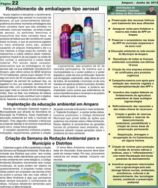 Página 22                                                                                                          Amparo - Junho de 2012

     Recolhimento de embalagem tipo aerosol
   Nosso objetivo é disciplinar o recolhimento
das embalagens tipo aerosol no município de
Amparo, já que comercialmente falando,
podemos enumerar inúmeras embalagens dos                                                               * Preservação dosdos seus afluentes
                                                                                                         com tratamento
                                                                                                                         recursos hídricos

mais variados tipos que são achadas no
mercado, como por exemplo, as tintas a base
de aerosol, os perfumes femininos e
                                                                                                       * Assegurardas matas de APP em a
                                                                                                            reserva
                                                                                                                    verba para fortalecer

masculinos dos mais variados tipos, os                                                                                   Amparo
produtos de beleza que são vendidos em quase
todos os locais, e que se porventura jogados
no meio ambiente como são, acabam
                                                                                                       * Preservar omunicipio amparense e
                                                                                                         de APP do
                                                                                                                    ecossistema nas áreas

                                                                                                                      da zona rural
causando um prejuízo imensurável a ele e a
nós mesmos a longo prazo.Ao contrário, se
realizarmos a coleta seletiva deste material,                                                          * EducaçãoMunicípio de Amparo
                                                                                                              do
                                                                                                                  ambiental na rede escolar

podemos impedi-lo de ser jogado na coleta de
lixo normal, e realizarmos a coleta deste
material. Por estudo deste vereador,
                                                                                                       * ambientais concedidasas licenças
                                                                                                          Reavaliação de todas
                                                                                                                               nos últimos
observamos que as embalagens do tipo                    Logicamente, são projetos de lei de                              10 anos
aerosol são na sua totalidade recicláveis.Em        natureza participativa, de maneira que a
Amparo, pelo ultimo censo do IBGE teríamos          municipalidade ou o poder público e o poder        *   Criação de uma empresa emissora
                                                                                                             de certificados para produtos
70 mil habitantes, vamos supor desses 70 mil,       legislativo, pode dar sua contribuição, fazendo                     orgânicos
algo em torno de 40 mil pessoas utilizem uma        sua divulgação, explicando, aliás, deve em prol
embalagem de aerosol de qualquer tipo, se
jogados no lixo, por exemplo, teremos 40 mil
                                                    de todos, da sociedade ( município ) e de uma
                                                    maneira em geral ao próprio município. Acredito
                                                                                                       * Campanhadas reservas vegetais e
                                                                                                         verbação
                                                                                                                  massiva com apoio para

aerosol mês, com a presente lei, deixaremos         que é um projeto é viável, e poderia ser                recuperação/proteção das APP´s
que jogar mais ou menos 40 mil embalagens,          implantado como outros que entendemos de
(mês). Sem se falar nos Institutos de beleza
que poderão em muito contribuir com o objetivo
                                                    suma importância para o município e ao próprio
                                                    meio ambiente onde vivemos.
                                                                                                       *    Incentivo dos órgãos federais ao
                                                                                                              fortalecimento da agricultura
da lei, fazendo a coleta já no próprio salão.                                                                sustentável de base ecológica
                                                                                                                      (agroecologia)
      Implantação da educação ambiental em Amparo                                                          Reflorestamento das nascentes e
   Através de indicação Catanese sugeriu à          de grade curricular enfocando o meio ambiente,     *    das matas ciliares do reconcavo
Muncipalidade que através da Secretaria de          o “Vigilante Ecológico”, e outras tantas idéias,
                                                                                                              Criação e gestão de reservas
Educação da Prefeitura, fosse implantado a
educação ambiental em todo o município de
                                                    inclusive protocolou o Código Ambiental
                                                    Municipal que prevê todas as ações que
                                                                                                       *       extrativistas e reservas de
Amparo. Pois, segundo o vereador, o tema que        podemos nos orientar sobre o Meio Ambiente.                     desenvolvimento
se pretende debater é de extrema importância        Nosso objetivo é conscientizar as gerações                sustentável, possibilitando a
para nós e, nossa futura geração.                   futuras do problema meio ambiente, etc.                    criação de novos áreas de
   O vereador apresentou inúmeros projetos,         Devemos advertir nossas gerações sobre o                    preservação permanente
indicações, requerimentos, pedindo a criação        problema do meio ambiente.

     Criação da Semana da Redação Ambiental para o
                                                                                                       *       Despoluição, drenagem e
                                                                                                            recuperação do rio Camanducaia
                                                                                                                  em alguns trechos
                  Município e Distritos
   Catanese sugeriu à Muncipalidade a criação
da Semana da Redação Ambiental. Pede ele a
                                                       O tema Meio Ambiente merece sempre
                                                    estar em discussão. Esse assunto deve fazer
                                                                                                       *   Criação de viveiros para produção
                                                                                                             de mudas de árvores nativas e
inclusão dos Distritos que como tem muitas          parte de nossas metas. Por isso, procuramos            exóticas, para o “reflorestamento.”
áreas rurais, então vale lembrar que a zona rural   colocá-los em amplo debate, inclusive nas               com maior fiscalização dos locais
e meio ambiente tem certa relação e, o Código       escolas.                                                  possíveis de desmatamento
Ambiental Brasileiro brevemente terá muitas
                                                                                                            Incentivar programas relacionados
mudanças, as quais podem ser objetos de
questionamentos. A propósito muitas outras
                                                      Vamos proteger                                   *       com a agroecologia pois esta
idéias podem ser propostas nas escolas entre
                                                       nosso planeta                                       abrange fatores sociais, ambientais,
                                                                                                                econômicos, culturais e de
os jovens e porque não aos mais velhos. O
                                                                                                             desenvolvimento das tecnologias
tema Meio Ambiente é algo que precisamos
                                                                                                             sociais, auxiliando a preservação
estar sempre buscando o conhecimento de
                                                                                                                         ambiental
idéias, inclusive debatendo demandas para
melhorias no Meio Ambiente.
 