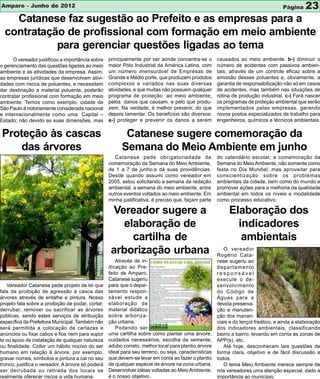Amparo - Junho de 2012                                                                                                              Página     23
    Catanese faz sugestão ao Prefeito e as empresas para a
  contratação de profissional com formação em meio ambiente
            para gerenciar questões ligadas ao tema
      O vereador justificou a importância sobre    principalmente por ser aonde concentra-se o        causados ao meio ambiente. b-) diminuir o
o gerenciamento das questões ligadas ao meio       maior Pólo Industrial da América Latina, com       número de acidentes com passivos ambien-
ambiente e as atividades da empresa. Assim,        um número imensurável de Empresas de               tais, através de um controle eficaz sobre a
as empresas jurídicas que desenvolvam ativi-       Grande e Médio porte, que produzem produtos        emissão desses poluentes e, obviamente, a
dades com riscos de poluentes, e necessitem        complexos e variados nas suas diversas             garantia de responsabilização não só em casos
dar destinação a material poluente, poderão        atividades, e que muitas não possuem qualquer      de acidentes, mas também nas situações de
contratar profissional com formação em meio        programa de proteção ao meio ambiente,             rotina de produção industrial. c-) Fará nascer
ambiente. Temos como exemplo, cidade de            pelos danos que causam, e pelo que produ-          os programas de proteção ambiental que serão
São Paulo é notoriamente considerada nacional      zem. Na verdade, é melhor prevenir, do que         implementados pelas empresas, gerando
e internacionalmente como uma Capital –            depois lamentar. Os benefícios são diversos:       novos postos especializados de trabalho para
Estado; não devido as suas dimensões, mas          a-) proteger e prevenir os danos a serem           engenheiros, químicos e técnicos ambientais.

Proteção às cascas                                        Catanese sugere comemoração da
    das árvores                                          Semana do Meio Ambiente em junho
                                                      Catanese pede obrigatoriedade da                do calendário escolar, a comemoração da
                                                   comemoração da Semana do Meio Ambiente,            Semana do Meio Ambiente, não somente como
                                                   de 1 a 7 de junho,e dá suas providências.          festa no Dia Mundial, mas aproveitar para
                                                   Desde quando assumi como vereador em               conscientização sobre os problemas
                                                   2005, estou solicitando a semana da redação        ambientais da cidade, bem como do mundo e
                                                   ambiental, a semana do meio ambiente, entre        promover ações para a melhoria da qualidade
                                                   outros eventos voltados ao meio ambiente. Em       ambiental em todos os níveis e modalidade
                                                   minha justificativa, é preciso que, façam parte    como processo educativo.

                                                    Vereador sugere a                                      Elaboração dos
                                                       elaboração de                                         indicadores
                                                         cartilha de                                          ambientais
                                                    arborização urbana                                   O vereador
                                                                                                      Rogério Cata-
                                                       Através de in-                                 nese sugeriu ao
                                                   dicação ao Pre-                                    departamento
                                                   feito de Amparo,                                   responsável
                                                   Catanese sugeriu                                   execute o de-
   Vereador Catanese pede projeto de lei que       para que o depar-                                  senvolvimento
fala da proibição de agressão à casca das          tamento respon-                                    do Código de
árvores através de entalhe e pintura. Nosso        sável estude a                                     Águas para a
projeto fala sobre a proibição de podar, cortar,   elaboração de                                      devida preserva-
derrubar, remover ou sacrificar as árvores         material didático                                  ção e manuten-
públicas, sendo estes serviços de atribuição       sobre arboriza-                                    ção dos manan-
específica da Prefeitura Municipal. Também não     ção urbana.                                        ciais e do lençol freático, e ainda a elaboração
será permitida a colocação de cartazes e               Podendo ser                                    dos indicadores ambientais, classificando
anúncios ou fixar cabos e fios nem para supor      uma cartilha sobre como plantar uma árvore,        bairro a bairro, levando em conta às zonas de
te ou apoio de instalação de qualquer natureza     cuidados necessários, escolha da semente,          APP(s), etc.
ou finalidade. Coibir um hábito nocivo do ser      adubo correto, melhor local para plantio,árvore       Até hoje, desconhecem tais questões de
humano em relação à árvore, por exemplo,           ideal para seu terreno, ou seja, características   forma clara, objetivo e de fácil discussão a
gravar nomes, símbolos e pintura a cal no seu      que devem-se levar em conta ao fazer o plantio     todos.
tronco, justifica o vereador. A árvore só poderá   de qualquer espécie de árvore na zona urbana.         O tema Meio Ambiente merece sempre de
ser derrubada ou retirada dos locais se            Desenvolver idéias voltadas ao Meio Ambiente,      nós vereadores uma atenção especial, dado a
realmente oferecer riscos a vida humana.           é o nosso objetivo..                               importância ao município.
 
