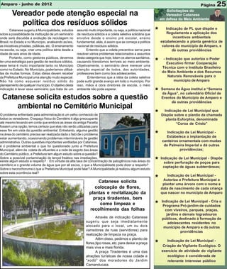 Amparo - junho de 2012                                                                                                                     Página    25
        Vereador pede atenção especial na
           política dos resíduos sólidos
        Catanese sugeriu à Municipalidade, estudos
sobre a possibilidade da instituição de um seminário
                                                        assunto muito importante, ou seja, a política nacional
                                                        de resíduos sólidos e a coleta seletiva solidária que
                                                                                                                 *      Indicação de PL que dispõe e
                                                                                                                        Regulamenta a aplicação dos
onde será discutida a evolução da reciclagem no         envolve desde o ensino pré escolar, ensino                          incentivos ambientais
Brasil, no Estado e no Município, analisando as leis,   fundamental, aliás, é assim que se começa a política         estabelecendo a planta genérica de
as iniciativas privadas, públicas, etc. O ensinamento   nacional de resíduos sólidos.                                 valores do município de Amparo, e
na escola, ou seja, criar uma política séria desde a           Entendo que a coleta preventiva serve para                   dá outras providências
idade de seis anos de idade.                            resolver vários problemas relacionados a assuntos
        Portanto, como gestores públicos, devemos       desta categoria que hoje, lotam os aterros sanitários,        - Indicação que autoriza o Poder
ter uma estratégia para gestão de resíduos sólidos,
esse tema é muito importante tanto no Município
                                                        causando transtornos terríveis ao meio ambiente.
                                                        Objetivamente, o seminário deve merecer uma
                                                                                                                 *      Executivo firmar Cooperação
                                                                                                                     Técnica com o Instituto Brasileiro
como no Estado. No Município, poderíamos utilizá-       atenção especial de todos, das autoridades,
las de muitas formas. Estas idéias devem receber        professores bem como dos adolescentes.                       do Meio Ambiente e dos Recursos
da Prefeitura Municipal uma atenção muito especial.            Entendemos que a idéia da coleta seletiva                 Naturais Renováveis para o
Não há como esquecer resíduo sólido do                  pode surtir grande avanço em todo o município. Por                   município de Amparo
planejamento de qualquer município. O objetivo desta    isso, mãos à obra diretores de escola, o meio
                                                                                                                     Semana da Água institui a “Semana
indicação é levar esse seminário que trata de um        ambiente não pode esperar.
                                                                                                                 *   da Água”, no calendário Oficial de
 Catanese solicita estudos sobre a questão                                                                           Eventos do Município de Amparo e
                                                                                                                          dá outras providências
     ambiental no Cemitério Municipal                                                                                  Indicação de Lei Municipal que
O problema enfrentado pela administração é um velho conhecido de                                                 *   Dispõe sobre o plantio da chamada
todos os vereadores. O espaço físico do Cemitério é algo preocupante                                                    planta Euforphia, denominada
até mesmo levando em conta que embora as áreas da antiga Pacetta                                                              “Coroa de Cristo”
fossem uma opção, temos certeza que elas não serão utilizadas para
esse fim em vista da questão ambiental. Entretanto, alguma gestão
na área do cemitério precisa ser realizada dada o fato de o problema
estar aumentando, ocasionando problemas intermináveis de gestão
                                                                                                                 *      Indicação de Lei Municipal -
                                                                                                                       Estabelece a implantação de
administrativa. Outras questões importantes ventiladas por Catanese,                                                 canteiros ornamentais com mudas
é o problema ambiental o que foi questionado junto a Prefeitura                                                       de Palmeira Imperial e dá outras
Municipal, além da coleta de efluentes e a rede de esgoto das áreas                                                            providências;
do Cemitério público, a Prefeitura tem algum estudo sobre a questão?
Sobre a possível contaminação do lençol freático nas imediações,
existe algum estudo a respeito? · Em virtude da alta taxa de concentração de patogênicos nas áreas do
cemitério e o grande volume de água que por ali escoa, o que a Municipalidade pode dizer a respeito? ·
                                                                                                                 *   Indicação de Lei Municipal - Dispõe
                                                                                                                       sobre perfuração de poços para
                                                                                                                       captação de águas subterrâneas;
Sobre o necrochorume o que a Prefeitura Municipal pode falar? A Municipalidade já realizou algum estudo
sobre esta ocorrência real?
                                                                                                                         Indicação de Lei Municipal -
                                                                     Catanese solicita
                                                                                                                 *    Autoriza a Prefeitura Municipal a
                                                                                                                      plantar uma árvore com o nome e
                                                                    colocação de flores,                             data de nascimento de cada criança
                                                                 plantas e revitalização da                          que nascer no município de Amparo
                                                                   praça tiradentes, bem
                                                                                                                     Indicação de Lei Municipal - Cria o
                                                                      como limpeza e                             *    Programa Pró-jardim de cuidados
                                                                 recolhimento das folhas                               com viveiros, parques, praças,
                                                                                                                        jardins e demais logradouros
                                                                     Através de indicação Catanese                   públicos, destinado à formação de
                                                              sugeriu que seja imediatamente                             adolescentes residentes no
                                                              alocado para o local, um ou dois                        município de Amparo e dá outras
                                                              varredores de ruas (servidores) para                               providências
                                                              realização de limpeza na praça.
                                                                     Além disso, pedimos o plantio de
                                                                                                                         Indicação de Lei Municipal -
                                                              flores,tipo rosas, etc. para deixar a praça
                                                              mais viva e mais florida.
                                                                                                                 *    Criação do Vigilante Ecológico. O
                                                                     A praça Tiradentes é uma das                    exercício de atividade do vigilante
                                                              atrações turísticas de nossa cidade e                      ecológico é considerada de
                                                              “xodó” dos moradores do Jardim                             relevante interesse público
                                                              Camanducaia.
 
