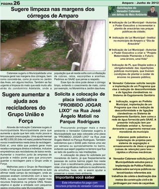 PÁGINA      26                                                                                                    Amparo - Junho de 2012

          Sugere limpeza nas margens dos
               córregos de Amparo
                                                                                                      * IndicaçãoExecutivo a incrementar o
                                                                                                         o Poder
                                                                                                                  de Lei Municipal - Autoriza

                                                                                                            plantio de araucárias nas praças
                                                                                                                   públicas da cidade;


                                                                                                      * Indicação de Lei Municipal -“Dia da
                                                                                                         no município de Amparo o
                                                                                                                                     Institui

                                                                                                                      Araucária”


                                                                                                      * IndicaçãoExecutivo a criar o- Autoriza
                                                                                                        o Poder
                                                                                                                  de Lei Municipal
                                                                                                                                      “Projeto
                                                                                                           Maternidade Plantando o Futuro:
                                                                                                                uma árvore, uma Vida”

                                                                                                          Indicação de PL que Dispõe sobre a
                                                                                                            obrigatoriedade das repartições
                                                                                                            públicas municipais, que tiverem
     Catanese sugeriu à Municipalidade uma          população que ali reside sofre com a infestação         condições de plantar e cuidar de
limpeza geral nas margens dos córregos, bem         de cobras, ratos, escorpiões e aranhas.                   árvores no passeio público;
como concretá-las, como já ocorre no Jardim         Pedimos ao SAAE que pense a respeito.
das Aves, em alguns trechos. Também se faz                Esse tipo de obra pode deixar o córrego
urgente a limpeza do mato que está muito alto       limpo, evitando o crescimento de mato, como       * Vereador Catanese solicita isenção
                                                                                                        e implantação de um Programa que
atrás do condomínio Adelaide, onde a                por exemplo, no Moreirinha e Jardim das Aves.         visa à redução de desconformidade
                                                                                                             e de ligações clandestinas no
 Sugere aumentar a Solicita a colocação de                                                                 Sistema de Esgotamento Sanitário

     ajuda aos         placa indicativa
                    “PROIBIDO JOGAR        * Indicação, implantação de um
                                               Municipal,
                                                          sugere ao Prefeito

  recicladores do    LIXO” na Rua José
                                              Programa que visa à redução de
                                              desconformidade e de ligações
   Grupo União e      Ângelo Matioli no
                                                clandestinas no Sistema de
                                            Esgotamento Sanitário, bem como a
                                            rede de água fornecida pelo SAAE. A
       Força         Parque Rodrigues           presente indicação tem por
                                                                                                             finalidade anistiar e, fornecer
      Através de indicação Catanese sugeiu á               Procurando proteger mais o meio                doravante o pagamento mensal aos
municipalidade Municipalidade para que              ambiente o Vereador Catanese sugeriu à                      moradores do município
aumente a ajuda que tem sido muito pouca e          Municipalidade que seja colocada uma placa
tem causado preocupação. Uma ajuda mensal           de “PROIBIDO JOGAR LIXO” na Rua José                      Catanese pede palestras e
de R$ 3.000,00 (três mil reais) poderia financiar
novos investimentos nesta área da reciclagem.
                                                    Ângelo Matioli no Parque Rodrigues. Também        *      implantação de projetos para
                                                    solicitamos que o SAAE pelo menos uma vez                  sistema de segregação e
Está aí, uma idéia que poderá gerar mais            por semana ou quinzenalmente no bairro,                armazenamento de óleos e graxas
receita e empregos diretos e indiretos, inclusive   evitando que sejam jogados no terreno que fica          (caixas de retenção) para lava -
empréstimos aos recicladores de baixa renda.        ao lado da quadra ou nas imediações.                     rápidos e oficinas mecânicas
Aumentar o incentivo junto às empresa de                   A colocação da placa foi solicitada por
grande e médio porte para que procuram              moradores do bairro, já que freqüentemente
guardar a reciclagem para o Grupo união e           pessoas de outros bairros jogam lixo neste        *     Vereador Catanese solicita junto à
                                                                                                              Municipalidade estudos para a
Força.                                              local. Com o recolhimento prévio, poderemos
      Melhorias para o Grupo de Reciclagem                                                                    implantação de Política Pública
                                                    obter uma significativa melhora no recolhimento
União e Força que buscam realmente se auto          de entulhos, lixos, etc. e assim ajudar a              voltada sobre serviços públicos ou
afirmar neste campo da reciclagem, onde as          preservar o nosso meio ambiente.                           terceirizados referentes aos
pessoas acabam construindo com a taxa no                                                                  trabalhos de coleta e destinação dos
INSS, ou seja, buscam melhorar captar mais           Importante você saber
                                                                                                              restos da construção civil e de
recursos financeiros na própria ONG. Nosso                Este informativo foi pago com                     jardinagem por meio de caçambas
objetivo é ajudar a entidade com pequenos            recursos próprios do vereador Catanese
gestos produzidos pela Municipalidade.
 