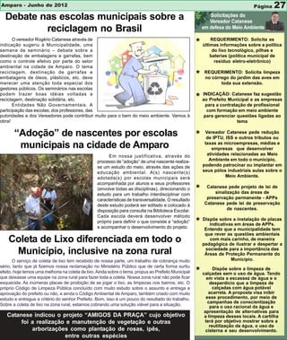 Amparo - Junho de 2012                                                                                                           Página    27
  Debate nas escolas municipais sobre a
          reciclagem no Brasil
       O vereador Rogério Catanese através de                                                               REQUERIMENTO: Solicita as
indicação sugeriu à Municipalidade, uma                                                               * últimas informações sobre a política
semana de seminário – debate sobre a                                                                          do lixo tecnológico, pilhas e
destinação de embalagens e garrafas, bem                                                                     baterias (política municipal de
como o controle efetivo por parte do setor                                                                     resíduo eletro-eletrônico)
ambiental na cidade de Amparo. O tema
reciclagem, destinação de garrafas e
embalagens de óleos, plásticos, etc. deve                                                             *   REQUERIMENTO: Solicita limpeza
                                                                                                          no córrego do jardim das aves em
merecer uma atenção toda especial dos                                                                            toda sua extensão.
gestores públicos. Os seminários nas escolas
podem trazer boas idéias voltadas a
reciclagem, destinação solidária, etc.                                                                * ao Prefeito Municipal e faz empresas
                                                                                                        INDICAÇÃO: Catanese
                                                                                                                                 as
                                                                                                                                    sugestão

       Entidades Não Governamentais. A                                                                    para a contratação de profissional
participação das escolas, dos professores, das                                                             com formação em meio ambiente
putoridades e dos Vereadores pode contribuir muito para o bem do meio ambiente. Vamos à                   para gerenciar questões ligadas ao
obra!                                                                                                                    tema

       “Adoção” de nascentes por escolas                                                              *    Vereador Catanese pede redução
                                                                                                            de IPTU, ISS e outros tributos ou
        municipais na cidade de Amparo                                                                     taxas as microempresas, médias e
                                                                                                              empresas que desenvolver
                                                        Em nossa justificativa, através do                  atividades relacionadas ao Meio
                                                  processo de “adoção” de uma nascente realiza-              Ambiente em todo o município,
                                                  se um estudo do meio, através das ações de              podendo patrocinar ou implantar em
                                                  educação ambiental. A(s) nascente(s)                    seus pólos industriais aulas sobre o
                                                  adotada(s) por escolas municipais será                             Meio Ambiente.
                                                  acompanhada por alunos e seus professores
                                                  (envolve todas as disciplinas), direcionando o
                                                  estudo para um trabalho interdisciplinar com
                                                                                                      *    Catanese pede projeto de lei de
                                                                                                               sinalização das áreas de
                                                  características de transversalidade. O resultado         preservação permanente - APPs
                                                  deste estudo poderá ser editado e colocado à            Catanese pede lei de preservação
                                                  disposição para consulta na Biblioteca Escolar.                    de nascentes.
                                                  Cada escola deverá desenvolver método
                                                  próprio para definir o que consiste a “adoção”
                                                  e acompanhar o desenvolvimento do projeto.
                                                                                                      * Dispõe sobre aem áreas dede placas
                                                                                                           indicativas
                                                                                                                       instalação
                                                                                                                                  APPs.
                                                                                                           Entendo que a municipalidade tem
                                                                                                           que rever as questões ambientais
    Coleta de Lixo diferenciada em todo o                                                                    com mais carinho, de maneira
                                                                                                          pedagógica de ilustrar e despertar a
     Município, inclusive na zona rural                                                                    sociedade para a importância das
                                                                                                           Áreas de Proteção Permanente do
       O serviço de coleta de lixo tem recebido de nossa parte, um trabalho de cobrança muito                         Município.
sério, tanto que já fizemos nossa reclamação no Ministério Público que de certa forma surtiu
efeito, hoje temos uma melhoria na coleta de lixo. Ainda sobre o tema, propus ao Prefeito Municipal
que deixasse uma equipe na zona rural para fazer toda a coleta. Nossa zona rural não pode ficar
                                                                                                      * calçadas sem o uso limpeza de
                                                                                                            Dispõe sobre a
                                                                                                                           de água. Tendo
                                                                                                           em vista a escassez de água e o
esquecida. As inúmeras placas de proibição de se jogar o lixo, as limpezas nos bairros, etc. O               desperdício que a limpeza de
próprio Código de Limpeza Pública concluído com muito estudo sobre o assunto e entrega a                       calçadas com água potável
aprovação do prefeito ou não, e ainda o Código Ambiental de Amparo, também criado com muito                 acarreta. A proposta visa inibir
estudo e entregue a critério do senhor Prefeito. Bom, isso é um pouco do resultado do trabalho.            esse procedimento, por meio de
                                                                                                            campanhas de conscientização
Sobre a coleta de lixo na zona rural, estamos cobrando uma solução viável para a situação.                   para o uso racional da água e
                                                                                                          apresentação de alternativas para
   Catanese indicou o projeto “AMIGOS DA PRAÇA” cujo objetivo                                             a limpeza desses locais. A cartilha
        foi a realização e manutenção de vegetação e outras                                               terá por objetivo mostrar sobre a
                                                                                                             reutilização da água, o uso da
            arborizações como plantação de rosas, ipês,                                                    cisterna e seu desenvolvimento.
                        entre outras espécies
 