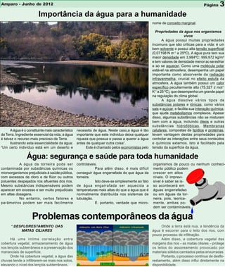 Amparo - Junho de 2012                                                                                                                Página     3
                         Importância da água para a humanidade
                                                                                                    nome de conceito marginal.

                                                                                                      Propriedades da água nos organismos
                                                                                                                          vivos
                                                                                                           A água possui muitas propriedades
                                                                                                    incomuns que são críticas para a vida: é um
                                                                                                    bem solvente e possui alta tensão superficial
                                                                                                    (0,07198 N m-1 a 25ºC). A água pura tem sua
                                                                                                    maior densidade em 3,984ºC: 999,972 kg/m³
                                                                                                    e tem valores de densidade menor ao se esfriar
                                                                                                    e ao se aquecer. Como uma molécula polar
                                                                                                    estável na atmosfera, desempenha um papel
                                                                                                    importante como absorvente da radiação
                                                                                                    infravermelha, crucial no efeito estufa da
                                                                                                    atmosfera. A água também possui um calor
                                                                                                    específico peculiarmente alto (75,327 J mol-1
                                                                                                    K-1 a 25 ºC), que desempenha um grande papel
                                                                                                    na regulação do clima global.
                                                                                                           A água dissolve vários tipos de
                                                                                                    substâncias polares e iónicas, como vários
                                                                                                    sais e açúcar, e facilita sua interação química,
                                                                                                    que ajuda metabolismos complexos. Apesar
                                                                                                    disso, algumas substâncias não se misturam
                                                                                                    bem com a água, incluindo óleos e outras
                                                                                                    substâncias hidrofóbicas. Membranas
      A água é o constituinte mais característico   necessita de água. Neste caso,a água é tão      celulares, compostas de lipídios e proteínas,
da Terra. Ingrediente essencial da vida, a água     importante que este individuo deixa qualquer    levam vantagem destas propriedades para
é talvez o recurso mais precioso da Terra.          riqueza que possua e passa a querer a água      controlar as interações entre seus conteúdos
      Ilustrando esta essencialidade da água:       antes de qualquer outra coisa”.                 e químicos externos. Isto é facilitado pela
“Um certo indivíduo está em um deserto e                  Este é chamado pelos economistas pelo     tensão da superfície da água.

                 Água: segurança e saúde para toda humanidade
           A água da torneira pode ser              controláveis.                                   organismos de pouco ou nenhum conheci-
contaminada por substâncias químicas ou                         Para além disso, é mais difícil     mento público podem
microorganismos prejudiciais à saúde pública,       conseguir água engarrafada do que água da       crescer em altos
com excessos de cloro e de flúor ou outros          torneira.                                       níveis. O imprevi-
poluentes despejados nos afluentes dos rios.                    Isto deve-se simplesmente ao fato   sível é saber se is-
Mesmo substâncias indispensáveis podem              de água engarrafada ser aquecida a              so acontecerá em
aparecer em excesso e ser muito prejudiciais        temperaturas mais altas do que a água que é     águas engarrafadas
em altas dosagens.                                  normalmente distribuída nos sistemas de         ou em águas da tor-
           No entanto, certos fatores e             tubulação.                                      neira, pois, teorica-
parâmetros podem ser mais facilmente                            É, portanto, verdade que micro-     mente, ambas po-
                                                                                                    dem ser contamináveis.


                     Problemas contemporâneos da água
      * DESFLORESTAMENTO DAS                                                                              Onde a terra está nua, a tendência da
           MATAS CILIARES                                                                           água é escorrer para o leito dos rios, com
                                                                                                    pouco processo de infiltração.
      Há uma íntima correlação entre                                                                      Além disso, a cobertura vegetal das
cobertura vegetal, armazenamento de água                                                            margens dos rios – as matas ciliares – protege
nos lençóis subterrâneos e a preservação dos                                                        os leitos do assoreamento provocado por
mananciais de superfície.                                                                           materiais sólidos carreados pelas enxurradas.
      Onde há cobertura vegetal, a água das                                                               Portanto, o processo contínuo de desflo-
chuvas tende a infiltrarem-se mais nos solos,                                                       restamento, além disso influi diretamente na
elevando o nível dos lençóis subterrâneos.                                                          disponibilidade.
 