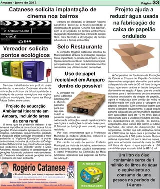 Amparo - junho de 2012                                                                                                          Página    33
        Catanese solicita implantação de                                                              Projeto ajuda a
              cinema nos bairros                                                                    reduzir água usada
                                                     Através de indicação, o vereador Rogério
                                                  Catanese solicitou à Municipalidade a              na fabricação de
                                                  implantação do projeto “Cinema nos Bairros”,
                                                  com a divulgação de temas ambientais,              caixa de papelão
                                                  divulgando não só desenhos e filmes de acesso
                                                  fácil, mas fazendo a divulgação de temas               ondulado
                                                  educativos e temas ambientais


  Vereador solicita                                 Selo Restaurante
                                                     O vereador Rogério Catanese solicitou da
 pontos ecológicos                                Municipalidade através de indicação para que
                                                  fosse implantado na cidade de Amparo, o Selo
                                                  Restaurante Sustentável, no âmbito municipal,
                                                  principalmente no caso dos estabelecimentos
                                                  comerciais que utilizam o óleo comestível.

                                                       Uso de papel                                    A Cooperativa de Paulistana de Produção
                                                                                                   de Caixas e Chapas de Papelão Ondulado
                                                   reciclável em Amparo                            desenvolveu um projeto alternativo para evitar
                                                                                                   o desperdício de mais de 30 mil litros de água
   Sempre trabalhando em prol do meio
ambiente, o vereador Catanese através de
                                                    dentro do possível                             limpa, que eram usados e depois lançados
indicação solicitou da Municipalidade a                                                            diariamente no esgoto. A água, que era usada
                                                     O vereador Ro-                                somente para o resfriamento de uma enorme
intalação de pontos ecológicos nos órgãos
                                                  gério Catanese                                   máquina onduladeira de chapas de papelão,
públicos municipais, bem como na Praça
                                                  solicitou junto                                  agora é misturada com amido de milho e
Pádua Salles, entre outras.
                                                  á Munici-                                        transformada em cola para a colagem do
                                                  palidade
  Projeto de educação                             para que
                                                                                                   papelão ondulado. Com a medida, assim que
                                                                                                   resfria o pesado equipamento, a água segue
 Ambiental Itinerante em                          seja ana-                                        por uma tubulação ate um reservatório especial
                                                  lisado o                                         com capacidade para até 10 mil litros. Dali é
 Amparo, incluindo áreas                          presente projeto de lei                          direcionada para a unidade produtora de cola.
                                                  na forma de indicação - uso do papel reciclado
     da zona rural                                nos órgãos e instituições da cidade de Amparo.
                                                                                                   Os idealizadores do projeto, os sócios-
   O tema que se pretende debater é de                                                             cooperados José Carlos Del Gelmo e Edson
extrema importância para nós e, nossa futura      O Tribunal de Justiça já vem usando o papel      Cardoso, do setor de manutenção da
geração. Como vereador apresentou inúmeros        reciclado.                                       cooperativa, contam que são utilizados cerca
projetos, indicações, requerimentos, pedindo         Por isso, entendemos que a Prefeitura         de 2.000 litros de água para a produção de
a criação de grade curricular enfocando o meio    Municipal já poderia utilizá-los, inclusive a    aproximadamente 2.500 quilos de cola. O novo
ambiente, o “Vigilante Ecológico”, e outras       Câmara Municipal de Amparo.                      sistema implantado, há cerca de nove meses,
tantas idéias, inclusive já protocolou o Código      Em razão do veto do senhor Prefeito           gera uma economia mensal de mais de 500
ambiental Municipal que prevê todas as ações                                                       mil litros de água, o que equivale a 100
                                                  Municipal por vício de iniciativa, entendemos
que podemos nos orientar sobre o Meio
                                                  que a idéia do vereador Jacob é interessante     caminhões pipa ao custo total de R$ 10 mil.
Ambiente. Nosso objetivo é conscientizar as
gerações futuras do problema meio ambiente,       e, como Presidente da Comissão de Meio
etc. Devemos advertir nossas gerações sobre       Ambiente, apresento sua sugestão na forma              Um litro de óleo
o problema do meio ambiente.                      de indicação.
                                                                                                      contamina cerca de 1
                                                                                                     milhão de litros de água
                                                                                                         o equivalente ao
                                                                                                        consumo de uma
                                                                                                      pessoa no período de
                                                                                                             14 anos
 