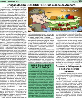 Amparo - Junho de 2012                                                                                                               Página     35
           Criação do DIA DO ESCOTEIRO na cidade de Amparo
    Através de Projeto de lei, o Rogério
Catanese propôs á Municipalidade a criação
do Dia do Escoteiro, na cidade de Amparo.
Segundo o vereador, historicamente, o
escotismo nasceu na Inglaterra, quando o
fundador Robert Baden Powell, no ano de 1907,
a título de experiência, organizou e dirigiu um
acampamento com vinte rapazes entre 12 a
16 anos. Nesse encontro, em virtude de suas
experiências no Exército, Powell ensinou aos
jovens, algumas noções de observação,
técnicas de segurança para a vida na cidade e
na floresta, primeiros socorros, entre outros.
O que era para ser um breve acampamento,
acabou por se transformar no Escotismo, que
atravessou as fronteiras da Inglaterra e se
alastrou para outros países, chegando ao Brasil
em 1910, por meio de oficiais da Marinha que       movimento educacional para jovens, que              com as condições e necessidades locais. Exis-
retornavam do país europeu. No Rio Grande          valoriza a participação de pessoas de todas         tem organizações escoteiras e ramificações
do Sul, o escotismo foi introduzido com a          as origens sociais, raças e crenças.                reconhecidas em mais de 206 países e
fundação do Grupo Escoteiro Georg Black.              Antes de qualquer outro fator, o escotismo       territórios.
    O escotismo, que prima o espírito de equipe,   ensina a ter princípios de cidadania, higiene,         Como um Código de Vida, estimula os seus
liderança e amizade, que mescla a ação, com        cuidados pessoais e, sobretudo, de sobrevivên-      participantes a: ter um compromisso para
o aprender fazendo; a aventura com a confian-      cia. Ele ainda prega a lealdade, a cortesia, a      procurar o valor espiritual da vida além do mun-
ça e a alegria; a cultura, com a educação am-      disciplina, o respeito à natureza, a solidarieda-   do material; participar no desenvolvimento da
biental; a espiritualidade, com o trabalho em      de, a limpeza e a educação. O escotismo é           sociedade, respeitando a dignidade de outros
equipe e comunitário, vem juntando mais            um grande formador de caráter.                      e a integridade do mundo natural, promovendo
adeptos e seguidores, caindo nas graças de            O escotismo complementa o ensino escolar         a paz, o entendimento e a cooperação local,
jovens e adultos, lembrando que para participar    e a família, preenchendo necessidades que não       nacional e internacional, desenvolver um senso
do Movimento Escoteiro, o jovem deve ter idade     são preenchidas por ambos, desenvolvendo o          de responsabilidade pessoal e estimulando o
entre 7 e 21 anos e os adultos podem participar    autoconhecimento, a necessidade de explora-         desejo para auto-expressão responsável.
apenas como voluntário. É de suma                  ção e a descoberta. Os escoteiros descobrem            Apoiar este grupo de voluntários, que tra-
importância destacar, ainda, que os Grupos         o mundo fora das salas de aula, aprendendo          balham a juventude, formando-os numa
Escoteiros são de grande prestígio para o          de alguns e passando esse conhecimento a            disciplina lícita é o que almeja este Projeto de
mundo inteiro, constituindo jovens com honra       outros. O escotismo é um movimento... em            Lei que poderá incrementar muitas ações
e dignidade, ensinando a camaradagem e a           movimento. Envolvendo e adaptando de acordo         benéficas ao futuro do jovem no município de
colaboração com o próximo. Assim, assustado                                                            Amparo, que refletem por toda a sua vida.
com tamanha violência, com a disseminação                Apoio à reciclagem
                                                                                                       Catanese solicita proteção
das drogas e pensando em instrumentos                    “UNIÃO E FORÇA”
eficazes de combater este mal é que propomos
                                                       A cooperativa de reciclagem União e
                                                                                                         e melhorias no meio
este projeto, a fim de estimular os jovens a
seguirem caminhos mais adequados a sua
                                                    Força necessita de mais apoio. Ajuda de ser               ambiente
                                                    renovada e ampliada. Essa ajuda inclui mais              O vereador Catanese enviou ao prefeito
formação, fortalecendo a importância do
                                                    um caminhão para fazer o reforço da coleta         Paulo Miotta, indicação nº 139/2009, solicitando
escotismo, que colabora no desenvolvimento
                                                    da reciclagem em todo o Município, inclusive       a criação, através de projeto, sobre melhoria
dos valores dos jovens através de atividades
                                                    nas localidades mais distantes. Apresentei         do meio ambiente.
atraentes, progressivas e variadas. Com o
                                                    algumas proposituras em benefício a                      O projeto a ser criado e estudado pelo
escotismo, os jovens são incutidos de
                                                    população, como por exemplo, os projetos           executivo e legislativo, protege nossos
sentimentos de verdade, lealdade, cortesia,
                                                    de recolhimentos de embalagens aerosol,            recursos naturais, principalmente a água
patriotismo, ecologia e tantos outros saudáveis
                                                    material eletrônico, baterias celulares,           potável que atualmente vem sendo objeto de
à vida social, o que os ajuda a se tornarem
                                                    lâmpadas fluorescentes, limitação nas filas        constante poluição, especialmente em nosso
cidadãos respeitáveis e úteis suas
                                                    de bancos, projeto que pune o vandalismo,          Rio Camanducaia. Nossa cidade possui água
comunidades.
                                                    com multa. Enfim, tenho pautado trabalhar          potável, precisando a todo custo protegê-la.
    O Escotismo nasceu da inspiração do
                                                    e ajudar o desenvolvimento do município de               Através dos projetos “Água Vida, e Vida
grande idealista inglês Robert Stephenson
                                                    Amparo em todas as áreas, observando               Água” conscientizaremos as crianças e os
Smyth Band Powel na necessidade de
                                                    melhorias nelas e, consequentemente, a             jovens nas escolas e colégios sobre a
sobrevivência e defesa de um povo africano:
                                                    nossa população. Sem deixarmos de preser-          importante proteção e melhorias no meio
humanista e solidário por natureza.
                                                    var o Meio Ambiente e o meio onde vivemos.         ambiente.
    Como definição pode-se dizer que é um
 