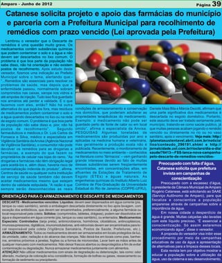 Amparo - Junho de 2012                                                                                                             Página    39
   Catanese solicita projeto e apoio das farmácias do município
   e parceria com a Prefeitura Municipal para recolhimento de
   remédios com prazo vencido (Lei aprovada pela Prefeitura)
    Lembrou o vereador que o Descarte de
remédios é uma questão muito grave. Os
medicamentos contêm substâncias químicas
que podem contaminar o solo e a água e não
devem ser descartados no lixo comum. O
problema é que boa parte da população não
sabe disso, não há orientação e não existem
postos de recolhimento. Após estudo deste
vereador, fizemos uma indicação ao Prefeito
Municipal sobre o tema, alertando que:-
“...Remédios são essenciais para resolver os
problemas de saúde, mas depois que a
enfermidade passou, normalmente sobram
comprimidos nas caixas, xarope nos vidros e
até ampolas de injeção. Tudo isso fica guardado
nos armários até perder a validade. E o que
fazemos com eles, então? Não há outra
alternativa do que jogá-los fora, mas resíduos     condições de armazenamento e conservação          Daniele Maia Bila e Márcia Dezotti, afirmam que
de medicamentos podem contaminar o solo e          nos domicílios, que poderiam adulterar as         uma parte significativa dos medicamentos é
a água quando descartados no lixo ou na rede       propriedades terapêuticas do medicamento.         descartada no esgoto doméstico. Portanto,
de esgoto comum. O problema é que boa parte        Exemplo: o medicamento não pode ser               este assunto deve ser tratado seriamente pelo
da população não sabe disso e, pior, não há        guardado perto de fonte de calor ou em local      município, tratando-se como saúde publico, já
postos de recolhimento”.              Segundo      úmido”, afirma o especialista da Anvisa.          que muitas pessoas acabam jogando o remédio
farmacêuticos e médicos,o Dr. Luis Carlos da       PESQUISAS Algumas toneladas de                    vencido ou diretamente no rio ou no vaso
Fonseca e Silva, médico e especialista em          medicamentos são produzidas por ano e             sanitário, após o vencimento. Veja mais: http:/
Vigilância Sanitária da Anvisa (Agência Nacional   aplicadas na medicina humana e veterinária,       /planetasustentavel.abril.com.br/noticia/
de Vigilância Sanitária), o consumidor não pode    mas geralmente a produção exata não é             lixo/conteudo_296191.shtml e http://
devolver os remédios para as drogarias e           publicada. Recentemente, o monitoramento de       jornalcidade.uol.com.br/rioclaro/dia-a-dia/
farmácias, a exemplo do que fazem os               medicamentos no meio ambiente – conhecidos        saude/76413—FSS-lanca-nova-campanha-
proprietários de celular nas lojas do ramo. “As    na literatura como ‘fármacos’ – vem ganhando      pelo-descarte-de-remedios-vencidos-
drogarias e farmácias não têm obrigação legal      grande interesse devido ao fato de muitas
para aceitá-los e, além disso, haveria risco de    dessas substâncias serem freqüentemente                Preocupado com falta d’água,
comercialização indevida do produto”, afirma.      encontradas, em concentrações altas, em               Catanese solicita que prefeitura
Centros de saúde ou qualquer outra instituição     afluentes de Estações de Tratamento de                   invista em campanhas de
de serviço de saúde também não devem               Esgoto (ETEs) e águas naturais. As
                                                   engenheiras químicas do Instituto Alberto Luiz
                                                                                                                 conscientização
aceitar medicamentos mesmo que estejam
                                                   Coimbra de Pós-Graduação da Universidade                 Preocupado com a escassez d’água,
dentro da validade estipulada. “A razão é que
sempre serão desconhecidas as reais                Estadual do Rio de Janeiros (COPPE-UFRJ),          o presidente da Câmara Municipal de Amparo
                                                                                                      Rogério Catanese, está solicitando ao SAAE
ORIENTAÇÃO PARA O ARMAZENAMENTO E DESCARTE DE MEDICAMENTOS                                            (Serviço Autônomo de Amparo), para que
                                                                                                      fiscalize e conscientize a população
DESCARTE - Medicamentos vencidos: Líquidos: devem seer dispensados em água corrente (pia,
                                                                                                      amparense através de campanhas sobre a
tanque ou vaso sanitário), sendo a embalagem descartada diretamente no lixo após lavagem, com
exceção dos antibióticos, que devem ser encaminhados, preferencialmente, a alguma farmácia ou         importância da água.
local responsável pela coleta. Sólidos: (comprimidos, tabletes, drágeas), podem ser dissolvidos em          Em nossa cidade o desperdício de
água e dispensados em água corrente (pia, tanque ou vaso sanitário), ou enterrados. Medicamentos      água é grande. Muitas calçadas são lavadas
Especiais: Controlados (tarja preta), antimicrobianos, hormônios, citostáticos, antincoplásicos,      com este líquido precioso. “É essencial a
imunossupressores, digitálicos, imunomoduladores, anti-retrovirais devem ser encaminhados para lo-    conscientização. Só assim estaremos
cal responsável pela coleta (Vigilância Saniatária, Postos de Saúde, Prefeituras, etc.).              economizando água”, disse o vereador.
ARMAZENAMENTO: Todos os medicamentos devem ser armazenados em locais protegidos da luz,                     A proposta do vereador visa inibir esse
da umidade, calor, radiação e do alcance das crianças. Não deixá-los em locais como pias, banhei-     procedimento por meio de campanhas
ros, armários próximos a janelas, fogões ou a fornos de microondas. Lavar bem as mãos antes de
                                                                                                      educativas de uso da água e apresentação
qualquer manuseio com medicamentos. Não deixar frascos abertos ou desprotegidos a fim de evitar
                                                                                                      de alternativas para a limpeza desses locais.
contaminação ou degradação. Nunca armazenar medicamentos juntamente com alimentos.
ATENÇÃO! Não utilizar medicamentos com sinais de degradação ou deterioração, tais como: odor                Esta revista tem por objetivo mostrar e
alterado, mudança de coloração e/ou consistência, formação de bolhas ou gases, ressecamento ou        educar a população sobre a utilização da
formação de sedimento ou precipitando.                                                                água, uso da cisterna e seu desenvolvimento.
 