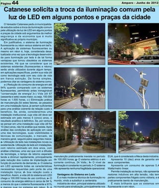Página    44                                                                                                        Amparo - Junho de 2012

  Catanese solicita a troca da iluminação comum pela
   luz de LED em alguns pontos e praças da cidade
   O Vereador Catanese pediu à municipalida-
de estudos sobre a troca da iluminação comum
pela utilização da luz de LED em alguns pontos
e praças da cidade sob argumentos da melhor
segurança e da economia que é muito
significativa ao próprio município.
   Em justificativa, o sistema de iluminação
fluorescente ou néon versus sistema em led’s.
A aplicação de sistemas fluorescentes ou
mesmo em néon é, hoje, considerada desa-
tualizada uma vez que a tecnologia desenvolvi-
da para iluminação por leds é de tal forma
vantajosa que tornou obsoletos os sistemas
existentes. Há que se considerar que os
sistemas existentes (fluorescentes e néons)
serão ainda utilizados durante algum tempo,
em aplicações específicas, porém sua vida útil
como tecnologia está com seu ciclo de vida
em franca extinção. De forma simples,
podemos citar as vantagens do sistema como:
   a-) Redução do consumo de energia em até
94% quando comparado com os sistemas
fluorescentes, permitindo antes inimaginável
“conservação de energia”,b-) Vida útil 67
(sessenta e sete) vezes maior, ou seja, 100.000
horas vs 1.500 horas, c-) Eliminação prática
de manutenção.Só estes fatores, se pesados
em uma instalação típica, já seriam suficientes
para uma análise coerente da relação custo x
benefício. Se, ainda, considerarmos uma
instalação institucional, cuja vida útil deve ser
estimada em pelo menos 5 (cinco) anos, o
resultado analítico é definitivo. Se, por ventura
se pensar em uma instalação cuja vida útil for
10 (dez) anos, não há análise que resista. Após
análise das condições de aplicação em cada
uma das tecnologias, suas visibilidades e
técnicas de comunicação, o mercado, de
maneira geral, seguirá pelos seguintes meios:
a- Utilização de leds nas instalações novas ou
existentes;b- Utilização de leds em instalações,
com retorno estimado em dois anos, com
análise criteriosa, uma vez que com a difusão
da tecnologia, o tempo de retorno esperado
tende a diminuir rapidamente, principalmente        manutenção praticamente inexiste no período         EUA, que é considerado a Meca desta indústria.
pela redução dos custos de implantação em           de 100.000 horas; g- O sistema elétrico é em           Apresenta 10 (dez) anos de garantia em
função do aumento da demanda; c- O sistema          corrente contínua, 24 Volts.; h- O nível de         seus componentes.
em LED apresenta todas as características           iluminação é constante no período; i- O sistema        Apresenta um consumo de apenas 5,4
necessárias requeridas pelo porte de uma            não apresenta nenhuma fragilidade operacional.      Watts/metro linear.
instalação típica; d- boa relação custo x                                                                  Permite instalação ao tempo, não apresenta
benefício. Assim, a vida útil do sistema em LED        Vantagens do Sistema em Leds                     reatores indutivos em alta tensão, não tem
chega a 100.000 horas de uso contínuo, e- O            É a mais moderna técnica de iluminação no        partes componentes frágeis como vidraria, e é
consumo de energia elétrica é cerca de 94 %         mundo, vindo a substituir a centenária              praticamente isento de manutenção.
a menos do que o sistema fluorescente e 91%            indústria de néon, principal sistema utilizado      É mais brilhante que os sistemas em
                                                    no mundo para sinalização, principalmente nos       fluorescente e em néon.
 