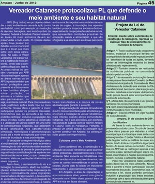 Amparo - Junho de 2012                                                                                                                Página    45
        Vereador Catanese protocolizou PL que defende o
              meio ambiente e seu habitat natural
       O PL (Proj. de Lei) tem por objetivo defen-   e o tracoma. Ao expulsar comunidades de seus
der o meio ambiente em casos de ação contra          locais de origem, a inundação das represas                  Projeto de Lei do
seu habitat, como por exemplo, a construção          também provoca impactos socioeconômicos,
de represa, barragens, sem estudo prévio do          especialmente nas populações de baixa renda,
                                                                                                                Vereador Catanese
Governo Federal e Estadual. Para o vereador,         que apresentam condições precárias de
as áreas do meio ambiente devem ser                  educação, saúde e alimentação, e que são             Ementa: dispõe sobre autorização de
preservadas a todo custo. O controle destas          obrigados a se adaptarem aos locais para onde        construção de barragens, represas ou
ações deve passar por                                                                                       qualquer tipo de represamento no
debates a nível municipal                                                                                         município de Amparo;
que é o local que mais
sofre com estas agres-                                                                                   Artigo 1.°- Toda e qualquer ação do governo
sões. No caso, o Poder                                                                                   federal, estadual e municipal deverá ser
Legislativo irá legislar so-                                                                             acompanhado de estudo de impacto ambien-
bre a matéria de meio am-                                                                                tal detalhado de todas as ações, devendo
biente, tendo toda a com-                                                                                conter as informações relativas às áreas
petência legal para fazê-lo.                                                                             afetadas pelo represamento.
As áreas nativas ou tam-                                                                                 Artigo 2.°- Também deverão ser realizadas
bém chamadas por APP                                                                                     às audiências publicas na comunidade
não se restringem apenas                                                                                 afetada pela inundação.
as áreas nativas ou de                                                                                   Artigo 3.°- A necessária autorização deverá
APP, àquelas também que                                                                                  conter parecer favorável do Conselho de Meio
estão protegidas pela                                                                                    Ambiente Municipal e da Comissão de Meio
presente lei e tão somente                                                                               Ambiente e de proteção aos animais da Câ-
a isso, também atingem                                                                                   mara Municipal, bem como, das licenças am-
sobre proteção, os                                                                                       bientais, estaduais e municipais. A documen-
animais e o habitat que                                                                                  tação prévia deverá estar acompanhada do
eles permanecem, ou                                                                                      pedido de autorização.
seja, o ambiente natural. Para nós vereadores        foram transferidos e à prática de novas             §°1- a falta dele não autorizará o seu proces-
nada justificam ações deste tipo no meio             atividades para garantir o sustento.                samento nos níveis municipais
ambiente. Nossa idéia e garantir a maior                   A degeneração de valores etnoculturais        §°2- Sem estes requisitos não será permitido
participação popular na presente discussão.          é outro risco apresentado pelas atividades que      nenhuma ação a nível municipal.
Entendemos que, se aprovada a lei, todos             envolvem a instalação de usinas hidrelétricas,      Artigo 4.°- Esta lei entrará em vigor na data
poderão participar, inclusive a população das        mais intenso quando atinge comunidades              de sua publicação.
áreas envoltas. Como sabemos a construção            indígenas - foi o que aconteceu, por exemplo,                  Amparo, 31 de outubro de 2011.
e a utilização de usinas podem ter uma série         nas usinas de Balbina (com os Waimiri-Atroari)            Justificativa
de consequências negativas, que abrangem             e Tucuruí (com os Paracanã). Portanto, é                  As áreas do meio ambiente devem ser
desde alterações nas características                 preciso um amplo estudo da barragem que             preservadas a todo custo. O controle destas
climáticas, hidrológicas e geomorfológicas           querem construir em Amparo. As consequê-            ações deve passar por debates a nível
locais até a morte de espécies que vivem nas         ncias podem ser imprevísiveis.                      municipal que é o local que mais sofre com
áreas de inundação e nas proximidades.                                                                   estas agressões. O poder Público e Municipal
       O desajuste do regime hidrológico afeta             Cuidados com o Meio Ambiente                  pode legislar sobre a matéria de meio am-
a biodiversidade da planície e pode acarretar a                                                          biente, tendo toda a competência legal para
interrupção do ciclo de vida de muitas espécies             Como podemos ver, a construção e a           fazê-lo. As áreas nativas ou também chama-
(mais comumente de peixes de grande porte e          utilização de usinas hidrelétricas pode acarretar   das por APP não se restringem apenas e tão
migratórios) e a multiplicação de espécies se-       sérios problemas, especialmente para o meio         somente a isso, também atingem sobre pro-
dentárias (de menor valor), o que, conseqüen-        ambiente. Não somente as hidrelétricas mas          teção, os animais e o habitat que eles perma-
temente, afeta as populações ribeirinhas que                                                             necem, ou seja, o ambiente natural.
                                                     como também outros empreendimentos, tais
vivem da pesca.                                                                                                Para nós vereadores nada justificam
                                                     como as usinas termoelétricas e usinas nu-
       Além disso, o represamento do rio e a                                                             ações deste tipo no meio ambiente. Nossa
                                                     cleares. Diante disto foi criado um importante      idéia e garantir a maior participação popular
formação do reservatório, aliado às modifica-
                                                     instrumento: o Licenciamento Ambiental.             na presente discussão. Entendemos que, se
ções no ambiente decorrentes da presença do
homem (principalmente pelas migrações                       Em Amparo, a área de implantação é           aprovada a lei, todos poderão participar,
relacionadas à obra) provocam o desequilíbrio        economicamente ativa, possui uma grande             inclusive a população das áreas envoltas.
do ecossistema e favorecem a propagação de           economia rural. Além disso, possui área de          Contamos com o apoio de nossos pares para
endemias como a esquistossomose, a malária           APP e é rica em fauna silvestre.                    aprovação da presente lei.
 