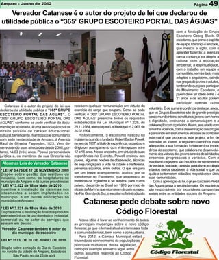 Amparo - Junho de 2012                                                                                                                      Página      49
     Vereador Catanese é o autor do projeto de lei que declarou de
 utilidade pública o “365º GRUPO ESCOTEIRO PORTAL DAS ÁGUAS”
                                                                                                                               com a fundação do Grupo
                                                                                                                               Escoteiro Georg Black. O
                                                                                                                               escotismo, que prima o espírito
                                                                                                                               de equipe, liderança e amizade,
                                                                                                                               que mescla a ação, com o
                                                                                                                               aprender fazendo; a aventura
                                                                                                                               com a confiança e a alegria; a
                                                                                                                               cultura, com a educação
                                                                                                                               ambiental; a espiritualidade,
                                                                                                                               com o trabalho em equipe e
                                                                                                                               comunitário, vem juntado mais
                                                                                                                               adeptos e seguidores, caindo
                                                                                                                               nas graças de jovens e adultos,
                                                                                                                               lembrando que para participar
                                                                                                                               do Movimento Escoteiro, o
                                                                                                                               jovem deve ter idade entre 7 e
                                                                                                                               21 anos e os adultos podem
                                                                                                                               participar apenas como
    Catanese é o autor do projeto de lei que        recebem qualquer remuneração em virtude do
                                                    exercício do cargo que ocupam. Como se pode            voluntário. É de suma importância destacar, ainda,
declarou de utilidade pública o ”365º GRUPO
                                                    verificar, o ”365º GRUPO ESCOTEIRO PORTAL              que os Grupos Escoteiros são de grande prestígio
ESCOTEIRO PORTAL DAS ÁGUAS”. O
                                                    DAS ÁGUAS” preenche todos os requisitos                para o mundo inteiro, constituindo jovens com honra
“365º GRUPO ESCOTEIRO PORTAL DAS
                                                    estabelecidos na Lei Municipal nº 1.228, de            e dignidade, ensinando a camaradagem e a
ÁGUAS”, conforme se pode verificar da docu-
                                                    29.11.1984, alterada pela Lei Municipal nº 2.065, de   colaboração com o próximo. Assim, assustado com
mentação acostada, é uma associação civil de
                                                    24.02.1994.                                            tamanha violência, com a disseminação das drogas
direito privado de caráter educacional,
                                                        Historicamente, o escotismo nasceu na              e pensando em instrumentos eficazes de combater
cultural,beneficente, filantrópico e comunitário,
                                                    Inglaterra, quando o fundador Robert Baden Powell,     este mal é que propomos este projeto, a fim de
com sede nesta cidade de Amparo, à Avenida
                                                    no ano de 1907, a título de experiência, organizou e   estimular os jovens a seguirem caminhos mais
Raul de Oliveira Fagundes,1025. Vem de-
                                                    dirigiu um acampamento com vinte rapazes entre         adequados a sua formação, fortalecendo a impor-
senvolvendo suas atividades desde 2008, por-
                                                                                                           tância do escotismo, que colabora no desenvolvi-
tanto, há 03 (três) anos. Possui personalidade      12 a 16 anos. Nesse encontro, em virtude de suas
                                                                                                           mento dos valores dos jovens através de atividades
jurídica e, os membros de sua Diretoria não         experiências no Exército, Powell ensinou aos
                                                                                                           atraentes, progressivas e variadas. Com o
                                                    jovens, algumas noções de observação, técnicas         escotismo, os jovens são incutidos de sentimentos
 Algumas Leis do Vereador Catanese                  de segurança para a vida na cidade e na floresta,      de verdade, lealdade, cortesia, patriotismo, ecologia
                                                    primeiros socorros, entre outros. O que era para       e tantos outros saudáveis à vida social, o que os
* LEI Nº 3.476 DE 17 DE NOVEMBRO 2009
Dispõe sobre gestão dos resíduos da                 ser um breve acampamento, acabou por se                ajuda a se tornarem cidadãos respeitáveis e úteis
indústria, bem como, os hospitalares no             transformar no Escotismo, que atravessou as            suas comunidades.
município de Amparo e dá outras providências        fronteiras da Inglaterra e se alastrou para outros        Com a aprovação da lei, o grupo Escoteiro Portal
* LEI Nº 3.522 de 18 de Maio de 2010                países, chegando ao Brasil em 1910, por meio de        das Águas passa a ser ainda maior. Os escoteiros
incentiva a instalação de cisternas nos             oficiais da Marinha que retornavam do país europeu.    são responsáveis por incontáveis campanhas
loteamentos a serem implantados no                  No Rio Grande do Sul, o escotismo foi introduzido      sociais entre as entidades sociais de Amparo.
município, e em outras edificações no
município de Amparo
                                                          Catanese pede debate sobre novo
* LEI Nº 3.521 de 18 de Maio de 2010
Dispõe sobre a destinação final dos produtos
eletroeletrônicos de uso doméstico, industrial,
                                                                 Código Florestal
comercial ou no setor de serviços que                   Nossa idéia é levar ao conhecimento de todas
estejam em desuso.                                  as principais mudanças sobre o novo código
 Vereador Catanese também é autor do                florestal, já que o tema é atual e interessa a toda
      dia municipal do escoteiro                    a comunidade rural, bem como a zona urbana.
                                                        Para 2012, a Câmara Municipal estará
LEI Nº 3533, DE 28 DE JUNHO DE 2010.                trazendo ao conhecimento da população as
                                                    principais mudanças dessa legislação,
 Dispõe sobre a criação do Dia do Escoteiro         como por exemplo a reserva legal, entre
 no Âmbito da cidade de Amparo, Estado de           outros assuntos relativos ao Código
        São Paulo, no dia 23 de abril
                                                    Florestal.
 