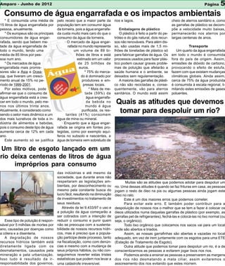 Amparo - Junho de 2012                                                                                                                     Página    5
  Consumo de água engarrafada e os impactos ambientais
    * É consumida uma média de        pelo receio que a maior parte da        rios e lagos.                            cheio de aterros sanitário e, como
15 litros de água engarrafada por     população tem em consumir água                                                   as garrafas de plástico se decom-
pessoa, anualmente.                   da torneira, pois a água engarrafa-         Embalagens de plástico               põe a velocidade muito baixas,
    * Os europeus são os principais   da custa muito mais caro do que o           O plástico é feito a partir do pe-   permanecerão nos aterros por
consumidores de água engar-           consumo da água da torneira.            tróleo e do gás natural, dois recur-     largas centenas de anos.
rafada, sendo que bebem me-                · O mercado de água engar-         sos não renováveis. Para além dis-
tade da água engarrafada de                  rafada no mundo representa       so, são usadas mais de 1,5 mi-                      Transporte
todo o mundo, tendo uma                          um volume de 89 bi-          lhões de toneladas de plástico só           Um quarto da água engarrafada
média de 85 litros por pes-                        lhões de litros e está     para fabricar garrafas de água. Os       em todo o mundo é consumida
soa num ano.                                        estimado em um valor      processos usados para fazer plás-        fora do país de origem. Assim,
    * Os mercados de água                            de 25 bilhões de         tico podem causar graves proble-         emissões de dióxido de carbono,
engarrafada mais promis-                             euros.                   mas de poluição que afetarão a           provocando o efeito de estufa,
sores são a Ásia e Ocea-                                 * 75% do merca-      saúde humana e o ambiente, se            fazem com que existam mudanças
nia, que tiveram um cresci-                           do é dominado por       deixados sem regulamentação.             climáticas globais. Ainda assim,
mento anual de 15% no pe-                              produtores e em-           A maioria das garrafas de plásti-    cerca de 75% da água produzida
ríodo de 1999-2001.                                     presas locais.        co não são recicladas e, conse-          é consumida à escala regional, li-
    Por estes motivos, pode                                 * Mais de me-     quentemente, vão para aterros            mitando estes emissões de gases
afirmar-se que o consumo de                              tade (59%) da        sanitários. O mundo está assim           poluentes.
água engarrafada está a cres-                             água engarrafa-
cer em todo o mundo, pelo me-
nos nos últimos trinta anos.
                                                          da bebida no
                                                         mundo é água
                                                                               Quais as atitudes que devemos
Atualmente, é considerado como
sendo o setor mais dinâmico e um
                                                       purificada, os res-
                                            tantes (41%) consomem
                                                                                tomar para despoluir um rio?
dos mais lucrativos de toda a in-     água de mina ou mineral.
dústria de alimentos e bebidas,          · Enquanto que a água engar-
pois o consumo deste tipo de água     rafada se origina em fontes pro-
aumenta cerca de 12% em cada          tegidas, como por exemplo aquí-
ano.                                  feros no subsolo e nascentes, a
    Este aumento só se justifica      água de torneira vem sobretudo de

 Um litro de esgoto lançado em um
rio deixa centenas de litros de água
     impróprios para consumo
                                      das indústrias e até mesmo da
                                      sociedade, que durante anos não
                                      respeitaram as legislações am-                 Muitas são as atitudes que podemos adotar para despoluir um
                                      bientais, por desconhecimento ou        rio. Uma dessas atitudes é quando se faz frituras em casa, as pessoas
                                      mesmo pela constante busca do           jogam o resto de óleo na pia ou algumas pessoas ainda jogam este
                                      lucro fácil, resultando na diminuição   óleo no ralo.
                                      de investimentos no tratamento de             Este é um dos maiores erros que podemos cometer.
                                      seus resíduos.                                Para evitar este erro. E também poder contribuir para a
                                          Através da lei 9.433/97 o uso e     despoluição de nossos rios o melhor que se tem a fazer é colocar os
                                      a poluição da água começarão a          óleos utilizados numa daquelas garrafas de plástico (por exemplo, as
                                      ser cobrados com a intenção de          garrafas pet de refrigerantes), fechá-las e colocá-las no lixo normal (ou
   Esse tipo de poluição é respon-    reduzir o consumo e punir quem          seja, o orgânico).
sável por 5 milhões de mortes por     não se preocupa com a sustenta-               Todo lixo orgânico que colocamos nos sacos vai para um local
ano, causadas por doenças como        bilidade de nossos recursos hídri-      onde são abertos e triados.
a cólera e a disenteria.              cos, mas é preciso que a popula-              Assim, as nossas garrafinhas são abertas e vazadas no local
   A degradação de nossos             ção participe deste processo, tanto     adequado, em vez de irem juntamente com os esgotos para uma ETE
recursos hídricos também está         na fiscalização, como com denún-        (Estação de Tratamento de Esgoto).
diretamente ligada com os             cias e mesmo com a mudança de                 Outra atitude que podemos tomar para despoluir um rio, é a de
desmatamentos, causados pela          seus próprios hábitos, ou não con-      conscientizarmos as pessoas a evitarem jogar lixos nos rios.
mineração e pela urbanização.         seguiremos reverter estas tristes             Podemos ainda a ensinar as pessoas a preservarem as margens
Isso tudo é resultado da ir-          estatísticas que podem nos levar a      dos rios não desmatando a mata ciliar, assim evitaremos o
responsabilidade dos governos,        uma catástrofe irreversível.            assoreamento dos rios evitando que estes morrem.
 