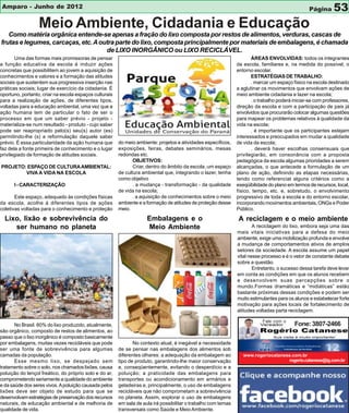 Amparo - Junho de 2012                                                                                                                            Página      53
                  Meio Ambiente, Cidadania e Educação
   Como matéria orgânica entende-se apenas a fração do lixo composta por restos de alimentos, verduras, cascas de
frutas e legumes, carcaças, etc. A outra parte do lixo, composta principalmente por materiais de embalagens, é chamada
                                     de LIXO INORGÂNICO ou LIXO RECICLÁVEL.
       Uma das formas mais promissoras de pensar                                                                       ÁREAS ENVOLVIDAS: todos os integrantes
a função educativa da escola é induzir ações                                                                    da escola, familiares e, na medida do possível, o
concretas que possibilitem ao jovem a aquisição de                                                              entorno escolar.
conhecimentos e valores e a formação das atitudes                                                                      ESTRATÉGIAS DE TRABALHO:
sociais que sustentem sua progressiva inserção nas                                                                     . marcar um espaço físico na escola destinado
práticas sociais; lugar de exercício da cidadania. É                                                            a aglutinar os movimentos que envolvam ações de
oportuno, portanto, criar na escola espaços culturais                                                           meio ambiente cidadania e lazer na escola;
para a realização de ações, de diferentes tipos,                                                                       . o trabalho poderá iniciar-se com professores,
voltadas para a educação ambiental, uma vez que a                                                               direção da escola e com a participação de pais já
ação humana tem de particular o fato de ser o                                                                   envolvidos que procurarão colocar algumas questões
processo em que um saber prévio - projeto -                                                                     para mapear os problemas relativos à qualidade da
materializa-se num resultado - produto - cujo saber                                                             vida na escola;
pode ser reapropriado pelo(s) seu(s) autor (es)                                                                        . é importante que os participantes estejam
permitindo-lhe (s) a reformulação daquele saber                                                                 interessados e preocupados em mudar a qualidade
prévio. É essa particularidade da ação humana que       do meio ambiente: projetos e atividades específicos,    de vida da escola;
faz dela a fonte primeira de conhecimento e o lugar     exposições, feiras, debates seminários, mesas                  . deverá haver escolhas consensuais que
privilegiado de formação de atitudes sociais.           redondas etc.                                           privilegiarão, em consonância com a proposta
                                                               OBJETIVOS:                                       pedagógica da escola algumas prioridades a serem
PROJETO: ESPAÇO DE CULTURA AMBIENTAL:                          Criar, dentro do âmbito da escola, um espaço     alcançadas, o que antecede a formulação de um
        VIVA A VIDA NA ESCOLA                           de cultura ambiental que, integrando o lazer, tenha     plano de ação, definindo as etapas necessárias,
                                                        como objetivo                                           tendo como referencial alguns critérios como a
      I - CARACTERIZAÇÃO                                       . a mudança - transformação - da qualidade       exeqüibilidade do plano em termos de recursos, local,
                                                        de vida na escola;                                      físico, tempo, etc. e, sobretudo, o envolvimento
       Este espaço, adequado às condições físicas              . a aquisição de conhecimentos sobre o meio      progressivo de toda a escola e do entorno escolar,
da escola, acolhe á diferentes tipos de ações           ambiente e a formação de atitudes de proteção desse     incorporando movimentos ambientais, ONGs e Poder
coletivas voltadas para o conhecimento e proteção       meio.                                                   Público.

  Lixo, lixão e sobrevivência do                                     Embalagens e o                             A reciclagem e o meio ambiente
     ser humano no planeta                                           Meio Ambiente                                      A reciclagem do lixo, embora seja uma das
                                                                                                                mais vitais iniciativas para a defesa do meio
                                                                                                                ambiente, exige uma mobilização profunda e envolve
                                                                                                                a mudança de comportamentos ativos de amplos
                                                                                                                setores da sociedade. A escola assume um papel
                                                                                                                vital nesse processo e é o vetor de constante debate
                                                                                                                sobre a questão.
                                                                                                                        Entretanto, o sucesso dessa tarefa deve levar
                                                                                                                em conta as condições em que os alunos recebem
                                                                                                                e desenvolvem suas percepções sobre o
                                                                                                                mundo.Formas dramáticas e “midiáticas” estão
                                                                                                                bastante próximas dessas condições e podem ser
                                                                                                                muito estimulantes para os alunos e estabelecer forte
                                                                                                                motivação para ações locais de fortalecimento de
                                                                                                                atitudes voltadas parta reciclagem.

                                                                                                                            Fale com o
       No Brasil. 60% do lixo produzido, atualmente,                                                                                       Fone: 3807-2466
são orgânico, composto de restos de alimentos, ao
passo que o lixo inorgânico é composto basicamente
por embalagens, muitas vezes recicláveis que pode              No contexto atual, é inegável a necessidade
ser uma fonte de sobrevivência para algumas             de se pensar nas embalagens dos alimentos sob
camadas da população.                                   diferentes olhares: a adequação da embalagem ao            www.rogeriocatanese.com.br
       Esse mesmo lixo, se despejado sem                tipo de produto, garantindo-lhe maior conservação                            rogerio.catanese@ig.com.br
tratamento sobre o solo, nos chamados lixões, causa     e, conseqüentemente, evitando o desperdício e a
poluição do lençol freático, do próprio solo e do ar,   poluição; a praticidade das embalagens para
comprometendo seriamente a qualidade do ambiente        transportes ou acondicionamento em armários e
e da saúde dos seres vivos. A poluição causada pelos    geladeiras e, principalmente, o uso de embalagens
lixões deve ser objeto de estudo para que se            recicláveis que não comprometam a sobrevivência
desenvolvam estratégias de preservação dos recursos     no planeta. Assim, explorar o uso de embalagens
naturais, de educação ambiental e de melhoria de        em sala de aula irá possibilitar o trabalho com temas
qualidade de vida.                                      transversais como Saúde e Meio Ambiente.
 