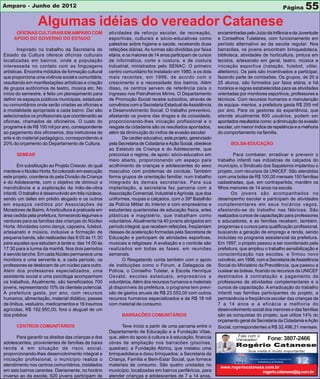 Amparo - Junho de 2012                                                                                                                           Página     55
                  Algumas idéias do vereador Catanese
      OFICINAS CULTURAIS EM AMPARO COM                 atividades de reforço escolar, de recreação,             encaminhadas pelo Juízo da Infância e da Juventude
     APOIO DO GOVERNO DO ESTADO                        esportivas, culturais e sócio-educativas como            e Conselhos Tutelares, com funcionamento em
                                                       palestras sobre higiene e saúde, recebendo duas          período alternativo ao da escola regular. Nos
        Inspirado no trabalho da Secretaria de         refeições diárias. As turmas são divididas por faixa     barracões, os jovens encontram brinquedoteca,
Estado da Cultura oferece oficinas culturais           etária, e os maiores de 14 anos participam de cursos     biblioteca, atividades de horticultura, pintura em
localizadas em bairros, onde a população               de informática, corte e costura, e de costura            tecidos, artesanato em geral, teatro, música e
interessada no contato com as linguagens               industrial, ministrados pelo SENAC: O primeiro           iniciação esportiva (natação, futebol, vôlei,
artísticas. Encontra módulos de formação cultural      centro comunitário foi instalado em 1980, e os dois      atletismo). Os pais são incentivados a participar,
que proporciona uma vivência social e comunitária,     mais recentes, em 1998, de acordo com o                  fazendo parte de comissões. Os grupos, de 20 a
resultando em manifestações artísticas e criação       crescimento e a necessidade dos bairros. Além            25 alunos, são formados por faixa etária, e há
de grupos autônomos de teatro, música etc. No          disso, os centros servem de referência para o            horários e regras estabelecidas para as atividades
início do semestre, é feito um planejamento para       ingresso nos Patrulheiros Mirins. O Departamento         orientadas por monitores esportivos, professores e
definir os espaços públicos municipais, estaduais      de Promoção Social recebe subsídios, através de          técnicos. Com recursos humanos e manutenção
ou comunitários onde serão criadas as oficinas e       convênios com a Secretaria Estadual de Assistência       de equipa- mentos, a prefeitura gasta R$ 255 mil
a modalidade apropriada a cada bairro. Daí são         e Desenvolvimento Social. O trabalho preventivo,         por ano. Para os gestores da experiência, que
selecionados os profissionais que coordenarão as       afastando os jovens das drogas e da ociosidade,          atende atualmente 800 usuários, podem ser
oficinas, chamados de oficineiros. O custo do          proporcionando-lhes iniciação profissional e o           apontados resultados como: a diminuição da evasão
programa é de R$ 150 mil por ano, correspondente       resgate da cidadania são os resultados apontados,        escolar, um menor índice de repetência e a melhoria
ao pagamento dos oficineiros, dos instrutores de       além da diminuição do índice de evasão escolar.          do comportamento na família.
arte e do material pedagógico, correspondendo a                De caráter educativo, este projeto, gerenciado
20% do orçamento do Departamento de Cultura.           pela Secretaria de Cidadania e Ação Social, obedece            BOLSA-EDUCAÇÃO
                                                       ao Estatuto da Criança e do Adolescente, que
      SEMEAR                                           preconiza o regime, de apoio: sócio-educativo em                  Para combater, erradicar e prevenir o
                                                       meio aberto, proporcionando um espaço para               trabalho infantil nas indústrias de calçados do
        Em substituição ao Projeto Crescer, do qual    acolhimento de crianças e adolescentes do sexo           município, o Sindicato dos Sapateiros implantou o
manteve o Núcleo Horta, foi colocado em execução       masculino com problemas de conduta. Também               projeto, com recursos da UNICEF. São atendidas
este projeto, coordena do pela Divisão da Criança      forma grupos de orientação familiar, num trabalho        com uma bolsa de R$ 100,00 mensais 150 famílias
e do Adolescente, com o objetivo de diminuir a         integrado às demais secretarias. Para sua                cadastradas, que, em contrapartida, mantêm os
mendicância e a exploração da mão-de-obra              implantação, a secretaria fez parceria com a             filhos menores de 14 anos na escola.
infantil. O trabalho é desenvolvido em três núcleos,   Associação Comercial, Industrial e Agrícola, que doa            Os jovens são acompanhados no
sendo um deles em prédio alugado e os outros           uniformes, roupas e calçados, com o 39º Batalhão         desempenho escolar e participam de atividades
em espaços cedidos por Associações de                  da Polícia Militar do Interior e com empresários e       complementares em seus horários vagos,
Moradores de Bairro. A horticultura é praticada em     estudantes quartanistas de educação física, artes        afastando-se do trabalho nas fábricas. São
área cedida pela prefeitura, fornecendo legumes e      plásticas e magistério, que trabalham como               realizados cursos de capacitação para professores
verduras para as famílias das crianças do Núcleo       voluntários. Atualmente há 40 jovens abrigados em        e educadores, e as famílias recebem, também,
Horta. Atividades como dança, capoeira, futebol,       período integral, que recebem refeições, freqüentam      programas e cursos para qualificação profissional,
artesanato e música, inclusive a formação de           classes de aceleração formadas pela Secretaria de        buscando a geração de emprego e renda, sendo
pequena banda, são realizadas das 8:00 às 11:30        Educação e participam de atividades esportivas,          incluídas no programa assistencial da prefeitura.
para aqueles que estudam à tarde e: das 14:00 às       musicais e religiosas. A avaliação e o controle são      Em 1997, o projeto passou a ser coordenado pela
17:30 para a turma da manhã. Nos dois períodos         realizados em todas as fases, em reuniões                prefeitura, que ampliou o trabalho sensibilização e
é servido lanche. Em cada Núcleo permanece uma         semanais.                                                conscientização nas escolas, e firmou novo
monitora e uma servente e, a cada período, os                  O Resgatando conta também com o apoio            convênio, em 1998, com a Secretaria de Assistência
professores se deslocam de um núcleo para outro.       de instituições como o Fórum, a Delegacia de             Social do Ministério da Previdência, que passou a
Além dos professores especializados, uma               Polícia, o Conselho Tutelar, a Escola Henrique           custear as bolsas, ficando os recursos da UNICEF
assistente social e uma psicóloga acompanham           Osvald, escolas estaduais, empresários e                 destinados à contratação e pagamento de
os trabalhos. Atualmente, são beneficiados 700         voluntários. Além dos recursos humanos e materiais       professores de atividades complementares e a
jovens, representando 10% da clientela potencial.      já disponíveis da prefeitura, o programa tem previ-      cursos de capacitação. A erradicação do trabalho
A prefeitura gasta, por ano, com recursos              são de gastos anuais de R$ 23.553,00 com outros          infantil nas famílias participantes do projeto, a
humanos, alimentação, materiaI didático, passes        recursos humanos especializados e de R$ 18 mil           permanência e freqüência escolar das crianças de
de ônibus, vestuário, medicamentos e 16 insumos        com material de consumo.                                 7 a 14 anos e a eficácia e melhoria do
agrícolas, R$ 192.950,00, fora o aluguel de um                                                                  desenvolvimento social dos menores e das famílias
dos prédios                                                  BARRACÕES COMUNITÁRIOS                             são as conquistas do projeto, que utiliza 14% do
                                                                                                                orçamento geral da Secretaria da Cidadania e Ação
      CENTROS COMUNITÁRIOS                                    Teve início a partir de uma parceria entre o      Social, correspondentes a R$ 32.496,31 mensais.
                                                       Departamento de Educação e a Fundação Vitae,
       Para garantir os direitos das crianças e dos    que, além do apoio à cultura e à educação, financia                Fale com o
                                                                                                                                         Fone: 3807-2466
adolescentes, provenientes de famílias de baixa        obras de ampliação nos barracões (piscinas,
renda e em situação de risco social,                   quadras); a Fundação Abrinq, que instalou uma
proporcionando-lhes desenvolvimento integral e         brinquedoteca e doou brinquedos; a Secretaria da
iniciação profissional, o município realiza o          Criança, Família e Bem-Estar Social, que fornece
atendimento nos centros comunitários, instalados       materiais de consumo. São quatro unidades no              www.rogeriocatanese.com.br
em seis bairros carentes. Diariamente, no horário      município, localizadas em bairros periféricos, para                         rogerio.catanese@ig.com.br
inverso ao da escola, 620 jovens participam de         atender crianças e adolescentes de 7 a 14 anos,
 