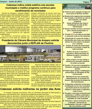 Amparo - Junho de 2012                                                                                                            Página       7
         Catanese indica coleta seletiva nas escolas
        municipais e institui programa contínuo para
                recolhimento de reciclados
   Através de indicação o vereador Rogério       projetos ambientais da escola. Com isso,           * Cisternaspara as famílias de água de
                                                                                                        chuva
                                                                                                                para captação
                                                                                                                                 carentes
Catanese sugeriu à Municipalidade que institua   teremos o aumento da vida útil do aterro
a coleta seletiva nas escolas municipais e
inclua um programa contínuo para
                                                 sanitário através da redução do volume de lixo.
                                                 Além disso, o programa pode ser estendido a
                                                                                                    * Revisão da lei orgânica dosno caso do
                                                                                                      (que compõe o território)
                                                                                                                                  municípios

recolhimento de reciclados. É possível iniciar   todas as instituições municipais, órgãos,                   meio ambiente, com idéias
os programas de reciclagem já nos primeiros      escolas, postos de saúde, etc.                                       protetivas
anos escolares, eis que a educação ambiental
deve ser iniciada logo nas primeiras séries.
                                                    Disse ainda que o envolvimento dos alunos
                                                 da rede municipal de ensino na coleta seletiva
                                                                                                    *      Ações educativas que visam à
                                                                                                            revitalização da mata do Rio
   Segundo o Vereador o programa de coleta       de papeis, metais, vidros e plásticos a serem                       Camanducaia
                                                                                                        Estudo cientifico da flora e da fauna
seletiva nas escolas é uma ação educativa que
visa investir na consciência ambiental dos
                                                 destinados para uma organização local
                                                 (cooperativa, associação, etc.), além de           *      para a devida preservação ou
alunos, transformando-os em agentes              aumentar a vida útil do aterro sanitário e gerar                    recuperação
multiplicadores.                                 emprego e renda, desenvolve a consciência e            Criação APAS em todas as encostas
   Os materiais recicláveis podem ser            o comprometimento com a questão ambiental          *   e nascentes onde as leis referenda
vendidos e o lucro pode ser utilizado nos        e exercita a cidadania.
  Presidente da Câmara Municipal de Amparo solicita                                                 * distribuição paraviveiro de mudas e
                                                                                                       Construção de
                                                                                                                        todos que queiram
                                                                                                         plantar em suas casas e na própria
       documentos junto a REPLAN de Paulínia                                                                       rua, e parques
                                                                                                          Criação de áreas de preservação
                                                                                                    *    ambiental no território, criação da
                                                                                                                   mata municipal
                                                                                                           Política de apoio e incentivo a
                                                                                                    *     apicultura; desenvolvimento de
                                                                                                          políticas de apoio e incentivo à
                                                                                                                      apicultura

                                                                                                    *      Fazer cumprir a lei que obriga a
                                                                                                          disciplina de educação ambiental
                                                                                                                 em todas as escolas
       Foi encaminhado pelo presidente da Câ-           Segundo informações obtidas, esta re-
mara Municipal de Amparo, Rogério Catanese,      presa, segundo Catanese, trará sérias conse-       * Cumprir a lei que torna obrigatório a
                                                                                                       disciplina, educação ambiental nas
ofício solicitando toda documentação referente   qüências ao município, aos pecuaristas e aos                         escolas
à construção de uma represa em Amparo. O         moradores das zonas rurais e do distrito já que        Projeto águas limpas, revitalização e
ofício foi endereçado ao gerente de meio
ambiente, Mauro José Lauro, representante da
                                                 envolve grande extensão de terras e outras
                                                 questões.
                                                                                                    *    preservação da hidrografia do Rio
                                                                                                                   Camanducaia
REPLAN, localizada na cidade de Paulínia,               “Todos os vereadores deverão analisar
                                                                                                         Retirada do lixo dos mananciais,
Estado de São Paulo.
       O presidente, através da Casa de Leis,
                                                 a documentação o mais rápido possível, evi-
                                                 tando assim providências cabíveis ao Minis-        *    reflorestamento no município de
solicita cópia da documentação, cuja constru-    tério Público”, disse Catanese.                        Amparo das encostas da margem do
ção está a ser realizada no bairro da Dobrada,          A administração pública também rece-                     Rio Camanducaia
localizada no Distrito de Arcadas no município   beu ofício para avisar a câmara sobre qualquer
de Amparo.                                       reunião a respeito da construção da represa.       * revitalização ambiental central para
                                                                                                      Cooperativa
                                                                                                                    do lixo dos municípios
                                                                                                          que fazem parte do município de
Catanese solicita melhorias no jardim das Aves                                                          Amparo, e mais ajuda a cooperativa
                                                                                                                    união é força
      O vereador Catanese encaminhou ofício ao Secretário Municipal de Manutenção e                     Focalizar a educação ambiental para
Serviços, José Alexandre Terin, solicitando providências ao jardim das Aves.
Catanese pede ao secretário a retirada de entulhos e lixo jogados no final da rua Francisco
                                                                                                    *    problemas e conflitos ambientais e
                                                                                                         potencialidades de acordo com as
Franco de Moraes nas proximidades do Clube Peraltas, bem como se possível, duas placas                     realidades de cada localidade
indicativas com os seguintes dizeres, “proibido jogar qualquer tipo de lixo”.
                                                                                                        Promover o desenvolvimento rural
Catanese pede a notificação do proprietário de um terreno localizado antes da Caixa d’água do
SAAE (Serviço Autônomo de Água e Esgoto), onde se encontra lixo.
                                                                                                    *       e florestal, valorizando as
      Neste ofício, pede a limpeza do córrego especialmente no trecho da rua Tangará. Uma               manifestações culturais e religiosas
senhora, residente na mesma rua precisamente no número 276, quer saber se existe a                           das comunidades locais
possibilidade da troca do banco que se encontra com encosto quebrado.
 