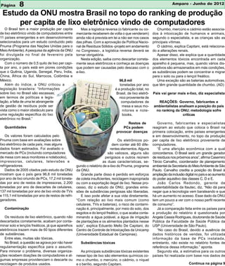 Página       8                                                                                                       Amparo - Junho de 2012

 Estudo da ONU mostra Brasil no topo do ranking de produção
     per capita de lixo eletrônico vindo de computadores
   O Brasil tem a maior produção per capita             Mas a logística reversa (o fabricante ou co-       Chumbo, mercúrio e cádmio estão associa-
de lixo eletrônico vindo de computadores entre      merciante receberem de volta o que venderam)        dos à intoxicação de humanos e animais,
11 países emergentes e em desenvolvimento           ainda não é prevista em lei a não ser nos casos     segundo o especialista, e as crianças são as
selecionados para um estudo conduzido pelo          das pilhas. Com a aprovação da Política Nacio-      principais vítimas.
Pnuma (Programa das Nações Unidas para o            nal de Resíduos Sólidos -projeto em andamento          O cádmio, explica Capitani, está relaciona-
Meio Ambiente). A pesquisa da agência da ONU        no Congresso-, a logística reversa deverá se        do a alterações renais.
foi divulgada no final de fevereiro pela            tornar obrigatória.                                    Apesar disso, ele explica que a quantidade
organização.                                            Nesta edição, saiba como descartar correta-     dos elementos tóxicos encontrada em cada
   Com o número de 0,5 quilo de lixo per capi-      mente seus eletrônicos e conheça as doenças         aparelho é pequena, mas, quando vários dis-
ta por ano, o país está em piores condições         que podem ser causadas pelo descaso com o           positivos são armazenados em más condições,
que o Quênia, Uganda, Senegal, Peru, Índia,         e-lixo.                                             as substâncias podem se concentrar e migrar
China, África do Sul, Marrocos, Colômbia e                                                              para o solo ou para o lençol freático.
México.                                                                         96,8 mil                   Uma exceção são as baterias automotivas,
   Além do índice, a ONU criticou a                                             toneladas por ano       que têm grande quantidade de chumbo. (AD)
legislação brasileira: “Informações                                          é a produção total, no
sobre lixo no Brasil são escassas;                                            Brasil, de lixo eletrô-   País vai gerar mais e-lixo, diz especialista
em termos de políticas e legis-                                                 nico proveniente de
lação, a falta de uma lei abrangente                                             computadores de          REAÇÕES: Governo, fabricantes e
de gestão de resíduos pode ser                                                    mesa e seus mo-       ambientalistas analisam a posição do país
vista como o maior obstáculo para                                                 nitores e note-        no ranking da ONU; metodologia sofre
uma regulação específica do lixo                                                  books.                                 críticas
eletrônico no Brasil.”
                                                                                    Restos de              Governo, fabricantes e especialistas
   Quantidades                                                                    PCs podem             reagiram ao estudo que coloca o Brasil na
                                                                              provocar doenças          primeira colocação, entre países emergentes
    Os valores foram calculados pelo                                                                    e em desenvolvimento, no topo da produção
Pnuma com base em avaliações sobre                                               Os eletrônicos po-     per capita de lixo eletrônico proveniente de
lixo eletrônico de cada país, mas alguns                                     dem conter até 60 dife-    computadores.
dados foram estimados. Foi avaliado o                                      rentes elementos. Alguns        “É uma aferição econômica com a qual
mercado de PCs (incluindo computadores                                    são valiosos, alguns são      concordamos. O Brasil será um grande gerador
de mesa com seus monitores e notebooks),                                perigosos e outros reúnem       de resíduos nos próximos anos”, afirma Casemiro
impressoras, celulares, televisões e                                  as duas características, se-      Tércio Carvalho, coordenador de planejamento
refrigeradores.                                     gundo o relatório de e-lixo do Pnuma, programa      ambiental da Secretaria do Meio Ambiente de São
    Dados de 2005 citados pelo estudo da ONU        da ONU.                                             Paulo. Carvalho credita a posição do Brasil à
mostram que o país gera 96,8 mil toneladas             Grande parte disso é perdido em esforços         ampliação da inclusão digital no país e ao aumento
por ano de lixo oriundo de PCs, 17,2 mil tonela-    de coleta insuficientes, reciclagem inapropriada    do poder aquisitivo das classes C, D e E.
das por ano de restos de impressoras, 2.200         ou com a exportação ilegal de lixo. Nesse pro-         João Carlos Redondo, gerente de
toneladas por ano de descartes de celulares,        cesso, diz o estudo da ONU, grandes emis-           sustentabilidade da Itautec, diz, “Não dá para
137 mil toneladas por ano de lixo vindo de TVs      sões de substâncias perigosas são liberadas.        negar que a tecnologia vem barateando e que
e 115,1 mil toneladas por ano de restos de refri-      E isso pode afetar a sua vida diretamente.       há um aumento no acesso. Esse dado da ONU
geradores.                                          “Com relação ao lixo mais comum (como               tem um pouco a ver com o nosso perfil recente
                                                    celulares, TVs e baterias), o risco de contami-     de consumo”.
   Contaminação                                     nação é, principalmente, por meio do solo, dos         Já a comparação feita entre os países para
                                                    esgotos e do lençol freático, o que acaba conta-    a produção do relatório é questionada por
   Os resíduos de lixo eletrônico, quando não       minando a água potável, a água de irrigação         Angela Cassia Rodrigues, doutoranda de Saúde
descartados corretamente, acabam por conta-         de plantações e os alimentos plantados nesse        Pública da Faculdade de Saúde Pública da
minar solo e lençóis freáticos, já que aparelhos    solo”, explica Eduardo Mello De Capitani, do        USP (Universidade de São Paulo).
eletrônicos trazem mais de 60 tipos diferentes      Centro de Controle de Intoxicações da Unicamp          “No caso do Brasil, devido a ausência de
de substâncias.                                     (Universidade Estadual de Campinas).                dados históricos de vendas, foi utilizada
   Entre elas, muitas são tóxicas.                                                                      informação da base de PCs instalada,
   No Brasil, a questão se agrava por não haver        Substâncias tóxicas                              entretanto, não existe no relatório fontes de
regulamentação específica para o assunto.                                                               referência dessa informação.” aponta.
Para minorar o problema, diversas organiza-            As principais substâncias tóxicas existentes        Segundo ela, a estimativa para os outros
ções recebem doações de computadores e al-          nesse tipo de lixo são elementos químicos co-       países foi realizada com base nos dados de
gumas empresas providenciam o descarte ou           mo o chumbo, o mercúrio, o cádmio, o níquel
reciclagem de produtos usados.                      e o berílio, segundo Capitani.                                               Continua na página 9
 