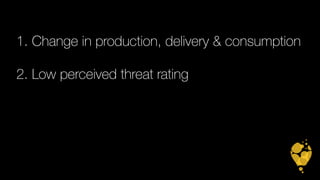 1. Change in production, delivery & consumption 
2. Low perceived threat rating 
 