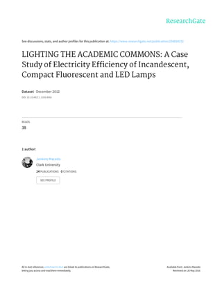 See	discussions,	stats,	and	author	profiles	for	this	publication	at:	https://www.researchgate.net/publication/258834232
LIGHTING	THE	ACADEMIC	COMMONS:	A	Case
Study	of	Electricity	Efficiency	of	Incandescent,
Compact	Fluorescent	and	LED	Lamps
Dataset	·	December	2012
DOI:	10.13140/2.1.1269.8560
READS
38
1	author:
Jenkins	Macedo
Clark	University
24	PUBLICATIONS			0	CITATIONS			
SEE	PROFILE
All	in-text	references	underlined	in	blue	are	linked	to	publications	on	ResearchGate,
letting	you	access	and	read	them	immediately.
Available	from:	Jenkins	Macedo
Retrieved	on:	20	May	2016
 