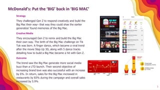 1
McDonald’s: Put the ‘BIG’ back in ‘BIG MAC’
Strategy
They challenged Gen Z to respond creatively and build the
Big Mac their way– that way they could shae the earlier
generatios’ found memories of the Big Mac.
Creative Media
They encouraged Gen Z to remix and build the Big Mac
their own way. The birth of the Big Mac challenge on Tik
Tok was born. A finger dance, which became a viral trend
after the movie Step Up 3D, along with 5 dance tracks
detailing how to build a Big Mac became a hit with Gen Z.
Outcome
The trend saw the Big Mac generate more social media
buzz than a LTO launch. Their second objective of
increasing brand love was also successful with an increase
by 6%. In return, sales for the Big Mac increased in
restaurants by 83% during the campaign and overall sales
increased by 5.9%
 