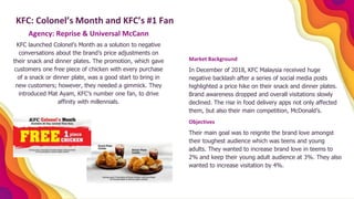 Agency: Reprise & Universal McCann
KFC launched Colonel’s Month as a solution to negative
conversations about the brand’s price adjustments on
their snack and dinner plates. The promotion, which gave
customers one free piece of chicken with every purchase
of a snack or dinner plate, was a good start to bring in
new customers; however, they needed a gimmick. They
introduced Mat Ayam, KFC’s number one fan, to drive
affinity with millennials.
KFC: Colonel’s Month and KFC’s #1 Fan
Market Background
In December of 2018, KFC Malaysia received huge
negative backlash after a series of social media posts
highlighted a price hike on their snack and dinner plates.
Brand awareness dropped and overall visitations slowly
declined. The rise in food delivery apps not only affected
them, but also their main competition, McDonald’s.
Objectives
Their main goal was to reignite the brand love amongst
their toughest audience which was teens and young
adults. They wanted to increase brand love in teems to
2% and keep their young adult audience at 3%. They also
wanted to increase visitation by 4%.
 