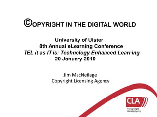 ©OPYRIGHT IN THE DIGITAL WORLD 		University of Ulster 	8th Annual eLearning Conference TEL it as IT is: Technology Enhanced Learning 20 January 2010           Jim MacNeilage Copyright Licensing Agency 