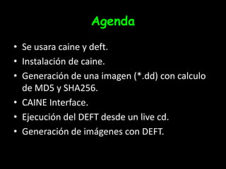 AgendaSe usara caine y deft.Instalación de caine.Generación de una imagen (*.dd) con calculo de MD5 y SHA256.CAINE Interface.Ejecución del DEFT desde un live cd.Generación de imágenes con DEFT.