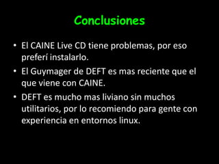 ConclusionesEl CAINE Live CD tiene problemas, por eso preferí instalarlo.El Guymager de DEFT es mas reciente que el que viene con CAINE.DEFT es mucho mas liviano sin muchos utilitarios, por lo recomiendo para gente con experiencia en entornos linux.