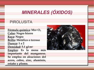 MINERALES (ÓXIDOS)
PIROLUSITA
Fórmula química: Mn4+O2
Color: Negro hierro
Raya: Negra
Brillo: Metálico o terroso
Dureza: 1 a 2
Densidad: 5.1 g/cm3
Empleo: Es la mena más
importante del manganeso.
Se emplea en aleaciones del
acero, cobre, zinc, aluminio,
estaño y plomo.
 