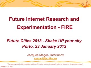Future Internet Research and
                          Experimentation - FIRE

         Future Cities 2013 - Shake UP your city
                 Porto, 23 January 2013

                                             Jacques Magen, InterInnov
                                                         contact@ict-fire.eu

          "The views expressed in this presentation are those of the author and do not necessarily reflect the views of the European Commission"
Updated 11.12. 2012
 