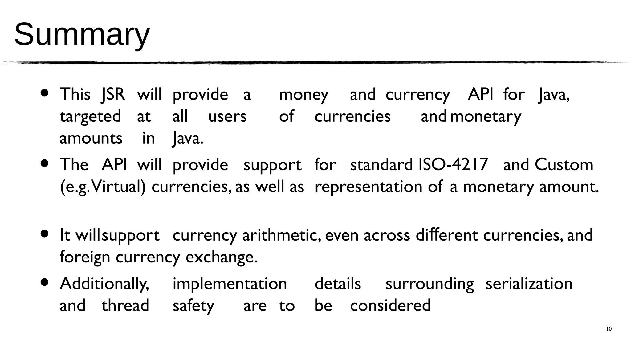 Summary
 •   This JSR will provide a          money and currency API for Java,
     targeted at all users            of currencies      and monetary
     amounts in Java.
 •   The API will provide support for standard ISO-4217 and Custom
     (e.g. Virtual) currencies, as well as representation of a monetary amount.

 •   It willsupport currency arithmetic, even across diﬀerent currencies, and
     foreign currency exchange.
 •   Additionally, implementation details surrounding serialization
     and thread safety       are to be considered
                                                                                  10
 