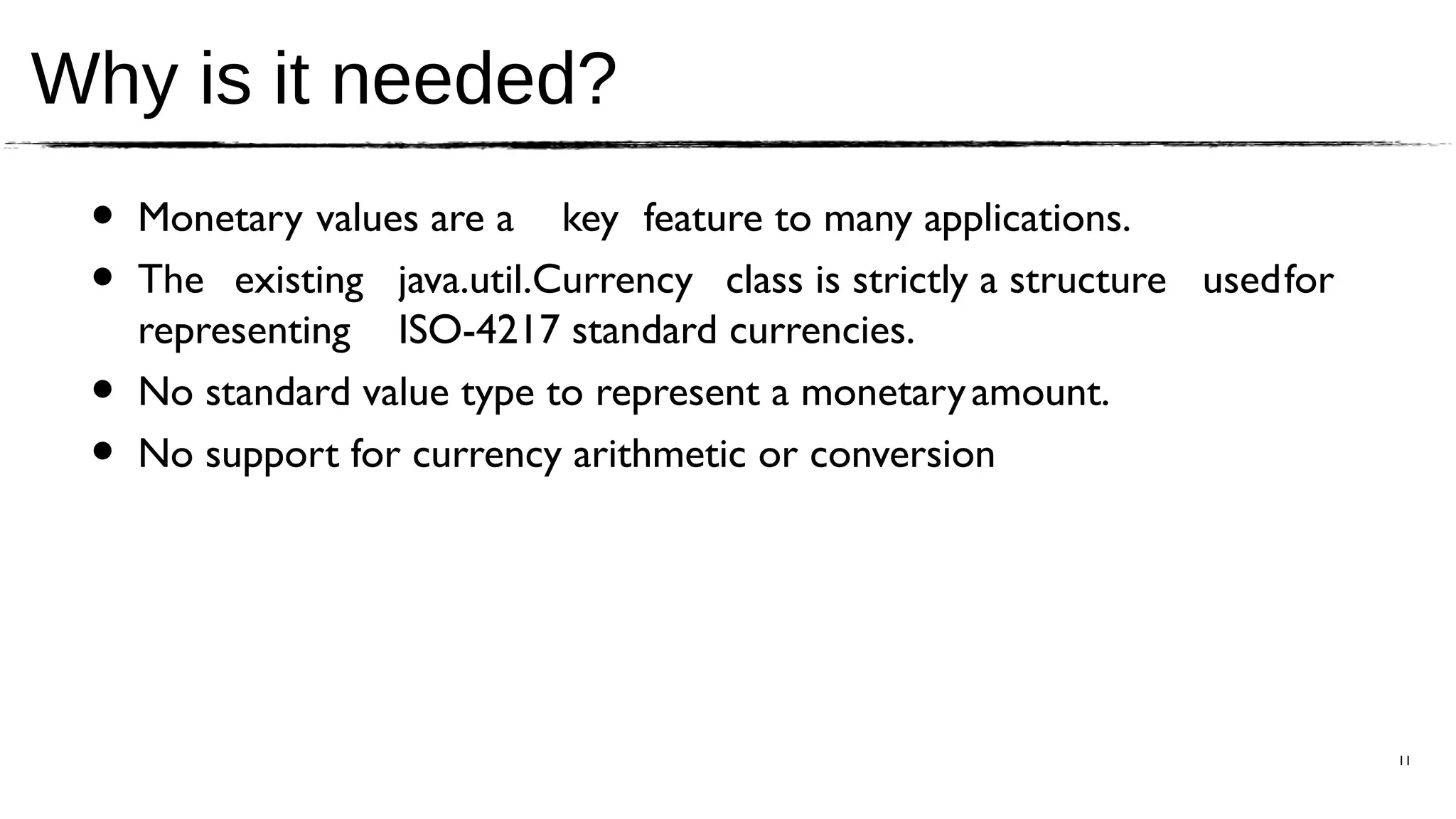 Why is it needed?
 •   Monetary values are a key feature to many applications.
 •   The existing java.util.Currency class is strictly a structure usedfor
     representing ISO-4217 standard currencies.
 •   No standard value type to represent a monetary amount.
 •   No support for currency arithmetic or conversion




                                                                             11
 