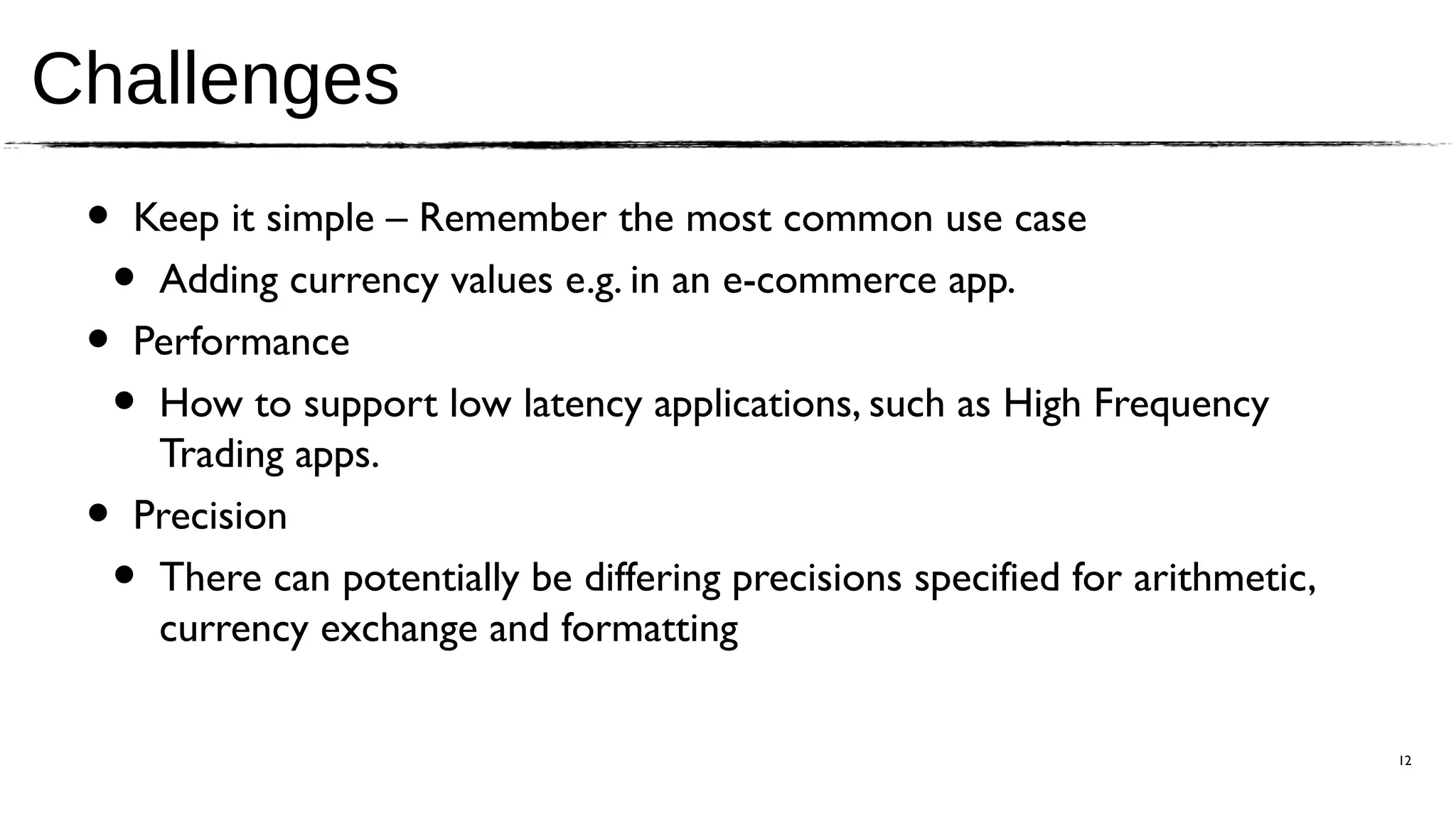 Challenges
 •   Keep it simple – Remember the most common use case
     •Adding currency values e.g. in an e-commerce app.
 •   Performance
     •How to support low latency applications, such as High Frequency
      Trading apps.
 •   Precision
     •There can potentially be differing precisions specified for arithmetic,
      currency exchange and formatting

                                                                                12
 