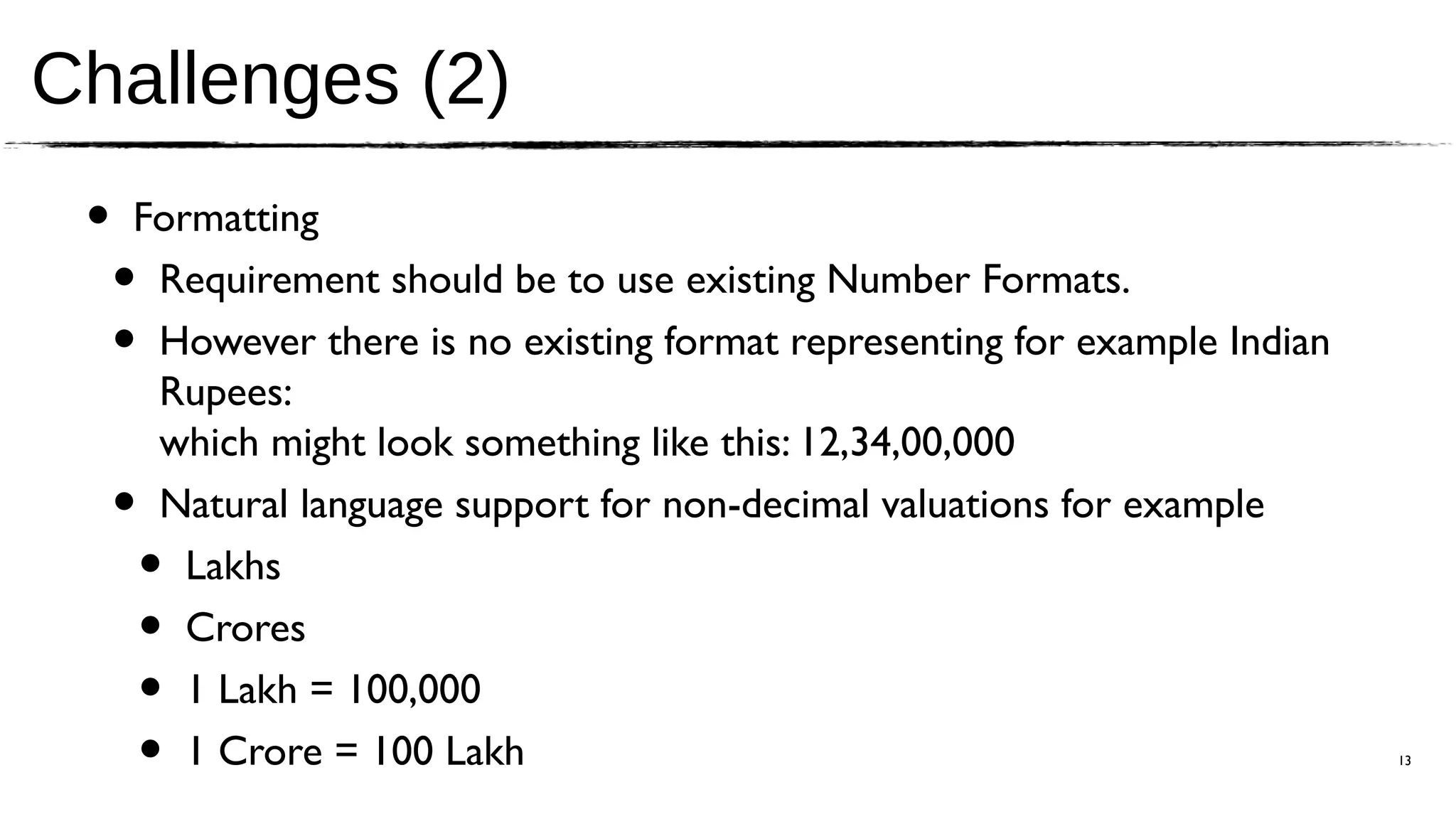 Challenges (2)
 •   Formatting
     •Requirement should be to use existing Number Formats.
     •However there is no existing format representing for example Indian
      Rupees:
      which might look something like this: 12,34,00,000
     •Natural language support for non-decimal valuations for example
         •
        Lakhs
         •
        Crores
         •
        1 Lakh = 100,000
         •
        1 Crore = 100 Lakh                                                  13
 