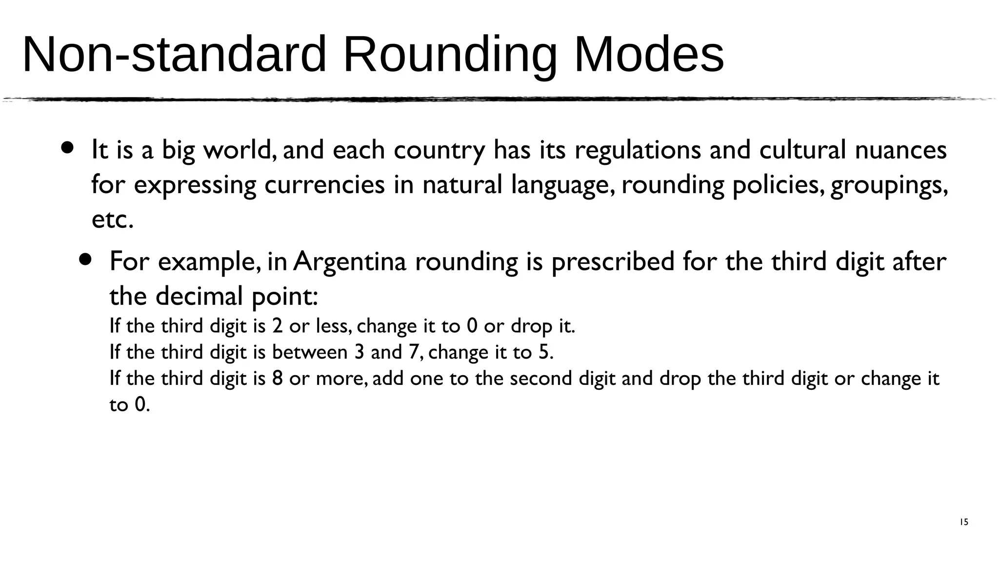Non-standard Rounding Modes
 •   It is a big world, and each country has its regulations and cultural nuances
     for expressing currencies in natural language, rounding policies, groupings,
     etc.
     • For example, in Argentina rounding is prescribed for the third digit after
       the decimal point:
         If the third digit is 2 or less, change it to 0 or drop it.
         If the third digit is between 3 and 7, change it to 5.
         If the third digit is 8 or more, add one to the second digit and drop the third digit or change it
         to 0.




                                                                                                              15
 