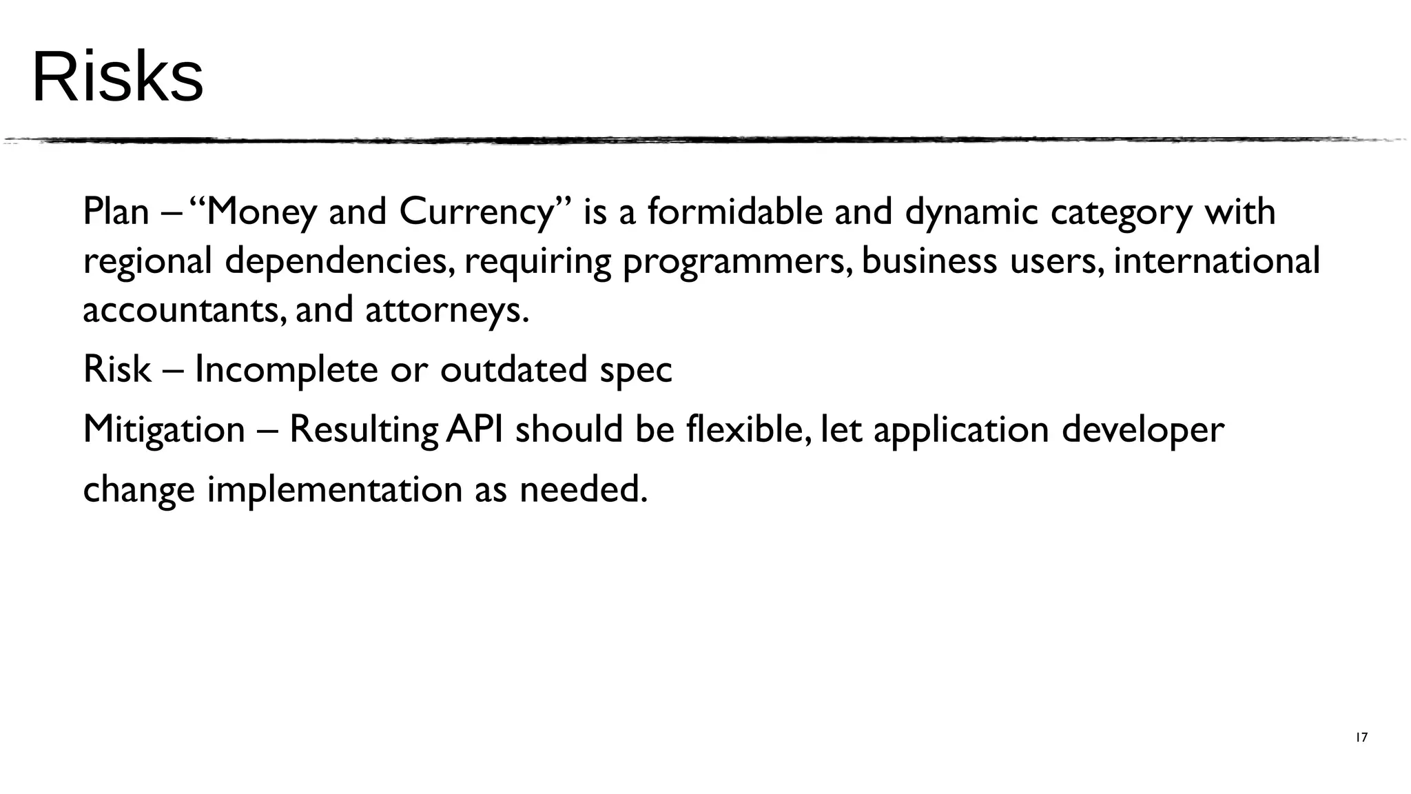 Risks
 Plan – “Money and Currency” is a formidable and dynamic category with
 regional dependencies, requiring programmers, business users, international
 accountants, and attorneys.
 Risk – Incomplete or outdated spec
 Mitigation – Resulting API should be flexible, let application developer
 change implementation as needed.




                                                                               17
 